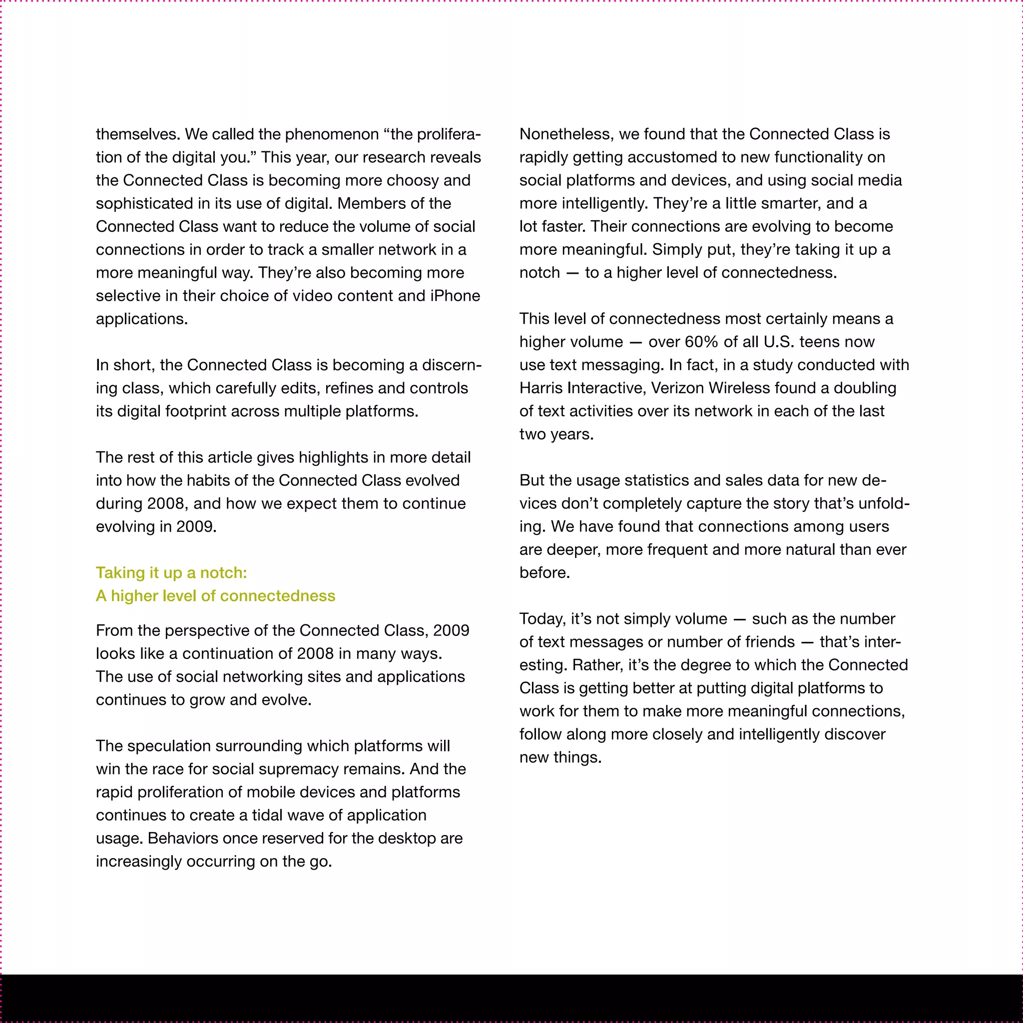 themselves. We called the phenomenon “the prolifera-        Nonetheless, we found that the Connected Class is
tion of the digital you.” This year, our research reveals   rapidly getting accustomed to new functionality on
the Connected Class is becoming more choosy and             social platforms and devices, and using social media
sophisticated in its use of digital. Members of the         more intelligently. They’re a little smarter, and a
Connected Class want to reduce the volume of social         lot faster. Their connections are evolving to become
connections in order to track a smaller network in a        more meaningful. Simply put, they’re taking it up a
more meaningful way. They’re also becoming more             notch — to a higher level of connectedness.
selective in their choice of video content and iPhone
applications.                                               This level of connectedness most certainly means a
                                                            higher volume — over 60% of all U.S. teens now
In short, the Connected Class is becoming a discern-        use text messaging. In fact, in a study conducted with
ing class, which carefully edits, refines and controls      Harris Interactive, Verizon Wireless found a doubling
its digital footprint across multiple platforms.            of text activities over its network in each of the last
                                                            two years.
The rest of this article gives highlights in more detail
into how the habits of the Connected Class evolved          But the usage statistics and sales data for new de-
during 2008, and how we expect them to continue             vices don’t completely capture the story that’s unfold-
evolving in 2009.                                           ing. We have found that connections among users
                                                            are deeper, more frequent and more natural than ever
Taking it up a notch:                                       before.
A higher level of connectedness
                                                            Today, it’s not simply volume — such as the number
From the perspective of the Connected Class, 2009
                                                            of text messages or number of friends — that’s inter-
looks like a continuation of 2008 in many ways.
                                                            esting. Rather, it’s the degree to which the Connected
The use of social networking sites and applications
                                                            Class is getting better at putting digital platforms to
continues to grow and evolve.
                                                            work for them to make more meaningful connections,
                                                            follow along more closely and intelligently discover
The speculation surrounding which platforms will
                                                            new things.
win the race for social supremacy remains. And the
rapid proliferation of mobile devices and platforms
continues to create a tidal wave of application
usage. Behaviors once reserved for the desktop are
increasingly occurring on the go.
 