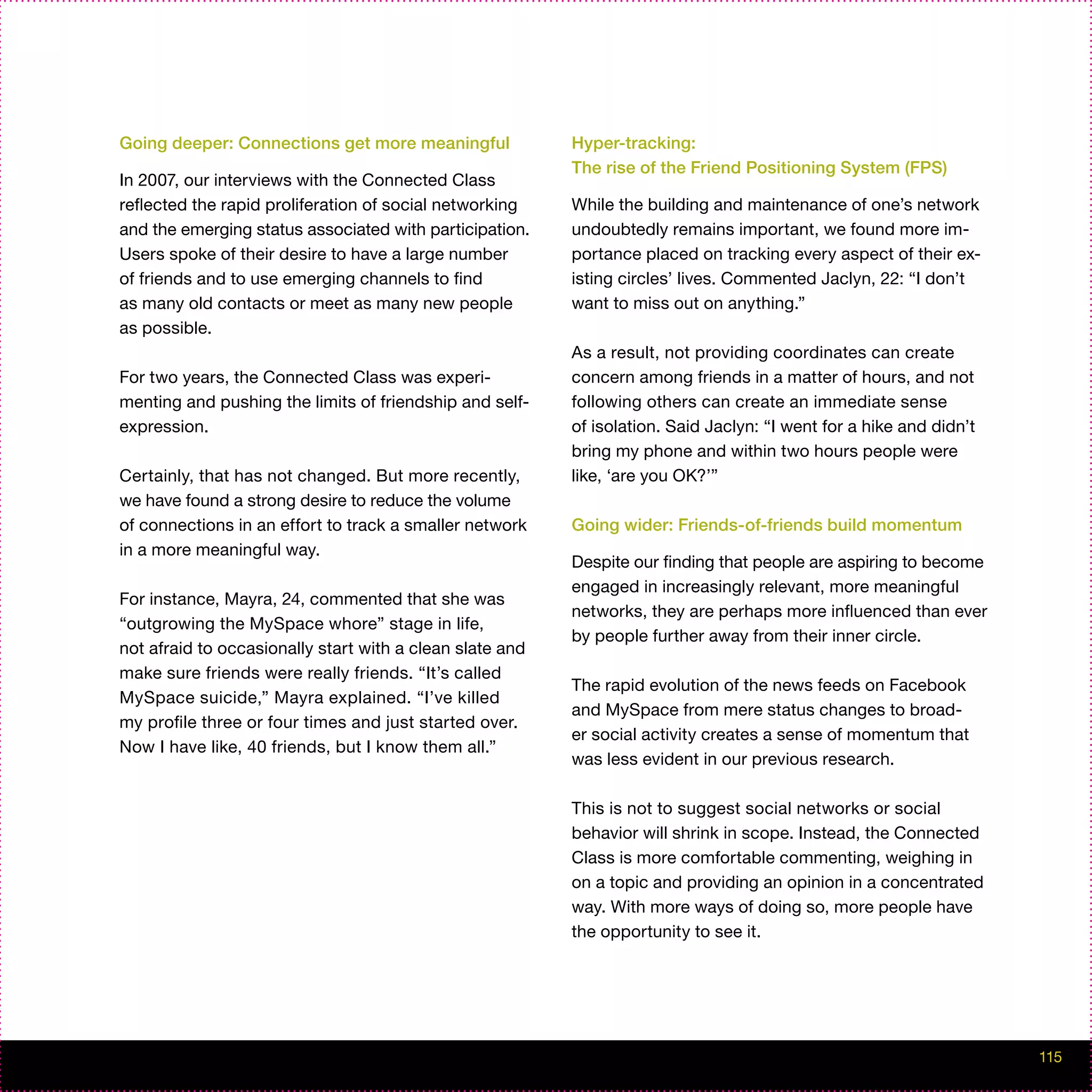 Going deeper: Connections get more meaningful             Hyper-tracking:
                                                          The rise of the Friend Positioning System (FPS)
In 2007, our interviews with the Connected Class
reflected the rapid proliferation of social networking    While the building and maintenance of one’s network
and the emerging status associated with participation.    undoubtedly remains important, we found more im-
Users spoke of their desire to have a large number        portance placed on tracking every aspect of their ex-
of friends and to use emerging channels to find           isting circles’ lives. Commented Jaclyn, 22: “I don’t
as many old contacts or meet as many new people           want to miss out on anything.”
as possible.
                                                          As a result, not providing coordinates can create
For two years, the Connected Class was experi-            concern among friends in a matter of hours, and not
menting and pushing the limits of friendship and self-    following others can create an immediate sense
expression.                                               of isolation. Said Jaclyn: “I went for a hike and didn’t
                                                          bring my phone and within two hours people were
Certainly, that has not changed. But more recently,       like, ‘are you OK?’”
we have found a strong desire to reduce the volume
of connections in an effort to track a smaller network    Going wider: Friends-of-friends build momentum
in a more meaningful way.
                                                          Despite our finding that people are aspiring to become
                                                          engaged in increasingly relevant, more meaningful
For instance, Mayra, 24, commented that she was
                                                          networks, they are perhaps more influenced than ever
“outgrowing the MySpace whore” stage in life,
                                                          by people further away from their inner circle.
not afraid to occasionally start with a clean slate and
make sure friends were really friends. “It’s called
                                                          The rapid evolution of the news feeds on Facebook
MySpace suicide,” Mayra explained. “I’ve killed
                                                          and MySpace from mere status changes to broad-
my profile three or four times and just started over.
                                                          er social activity creates a sense of momentum that
Now I have like, 40 friends, but I know them all.”
                                                          was less evident in our previous research.

                                                          This is not to suggest social networks or social
                                                          behavior will shrink in scope. Instead, the Connected
                                                          Class is more comfortable commenting, weighing in
                                                          on a topic and providing an opinion in a concentrated
                                                          way. With more ways of doing so, more people have
                                                          the opportunity to see it.




                                                                                                                     115
 
