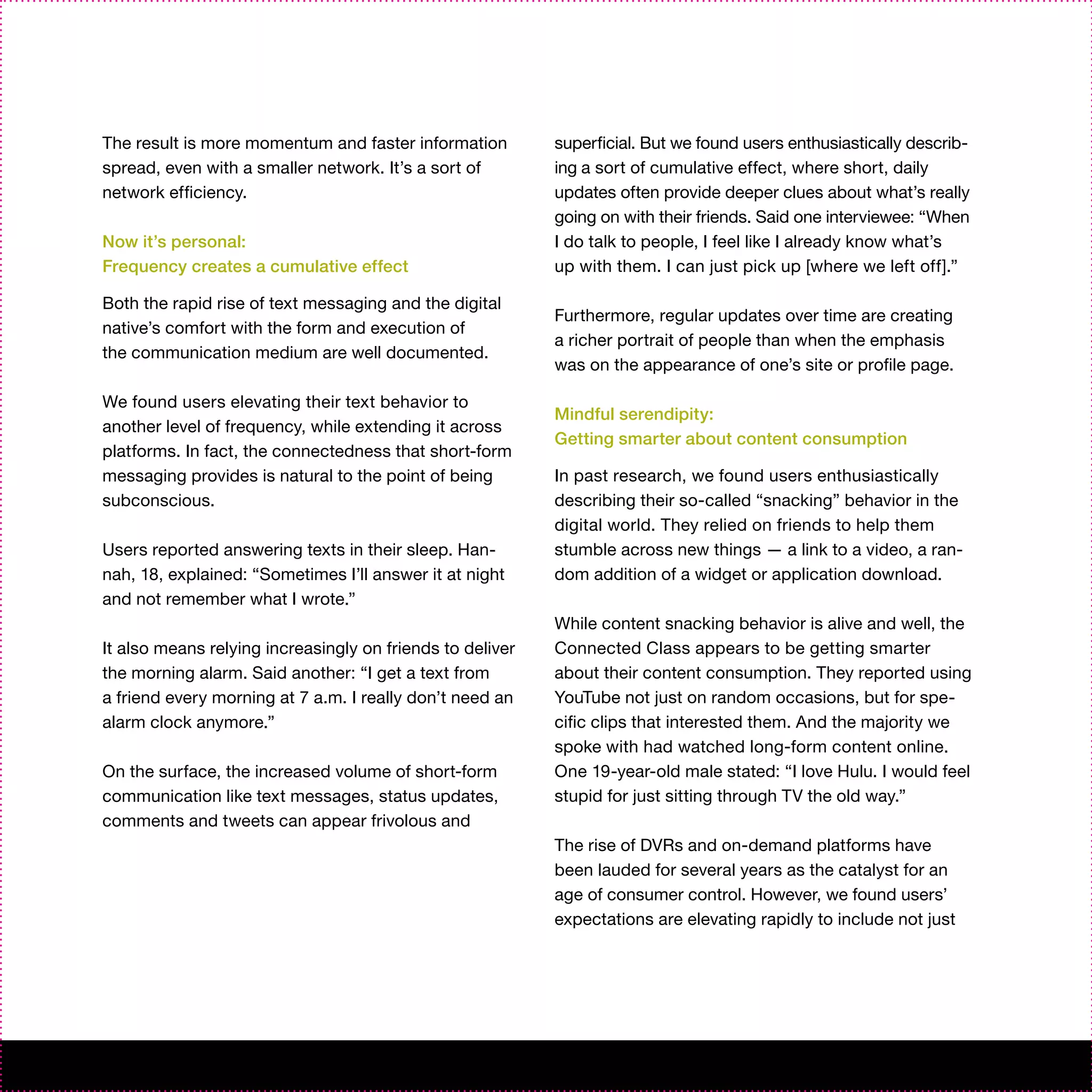 The result is more momentum and faster information         superficial. But we found users enthusiastically describ-
spread, even with a smaller network. It’s a sort of        ing a sort of cumulative effect, where short, daily
network efficiency.                                        updates often provide deeper clues about what’s really
                                                           going on with their friends. Said one interviewee: “When
Now it’s personal:                                         I do talk to people, I feel like I already know what’s
Frequency creates a cumulative effect                      up with them. I can just pick up [where we left off].”

Both the rapid rise of text messaging and the digital
                                                           Furthermore, regular updates over time are creating
native’s comfort with the form and execution of
                                                           a richer portrait of people than when the emphasis
the communication medium are well documented.
                                                           was on the appearance of one’s site or profile page.

We found users elevating their text behavior to
                                                           Mindful serendipity:
another level of frequency, while extending it across
                                                           Getting smarter about content consumption
platforms. In fact, the connectedness that short-form
messaging provides is natural to the point of being        In past research, we found users enthusiastically
subconscious.                                              describing their so-called “snacking” behavior in the
                                                           digital world. They relied on friends to help them
Users reported answering texts in their sleep. Han-        stumble across new things — a link to a video, a ran-
nah, 18, explained: “Sometimes I’ll answer it at night     dom addition of a widget or application download.
and not remember what I wrote.”
                                                           While content snacking behavior is alive and well, the
It also means relying increasingly on friends to deliver   Connected Class appears to be getting smarter
the morning alarm. Said another: “I get a text from        about their content consumption. They reported using
a friend every morning at 7 a.m. I really don’t need an    YouTube not just on random occasions, but for spe-
alarm clock anymore.”                                      cific clips that interested them. And the majority we
                                                           spoke with had watched long-form content online.
On the surface, the increased volume of short-form         One 19-year-old male stated: “I love Hulu. I would feel
communication like text messages, status updates,          stupid for just sitting through TV the old way.”
comments and tweets can appear frivolous and
                                                           The rise of DVRs and on-demand platforms have
                                                           been lauded for several years as the catalyst for an
                                                           age of consumer control. However, we found users’
                                                           expectations are elevating rapidly to include not just
 