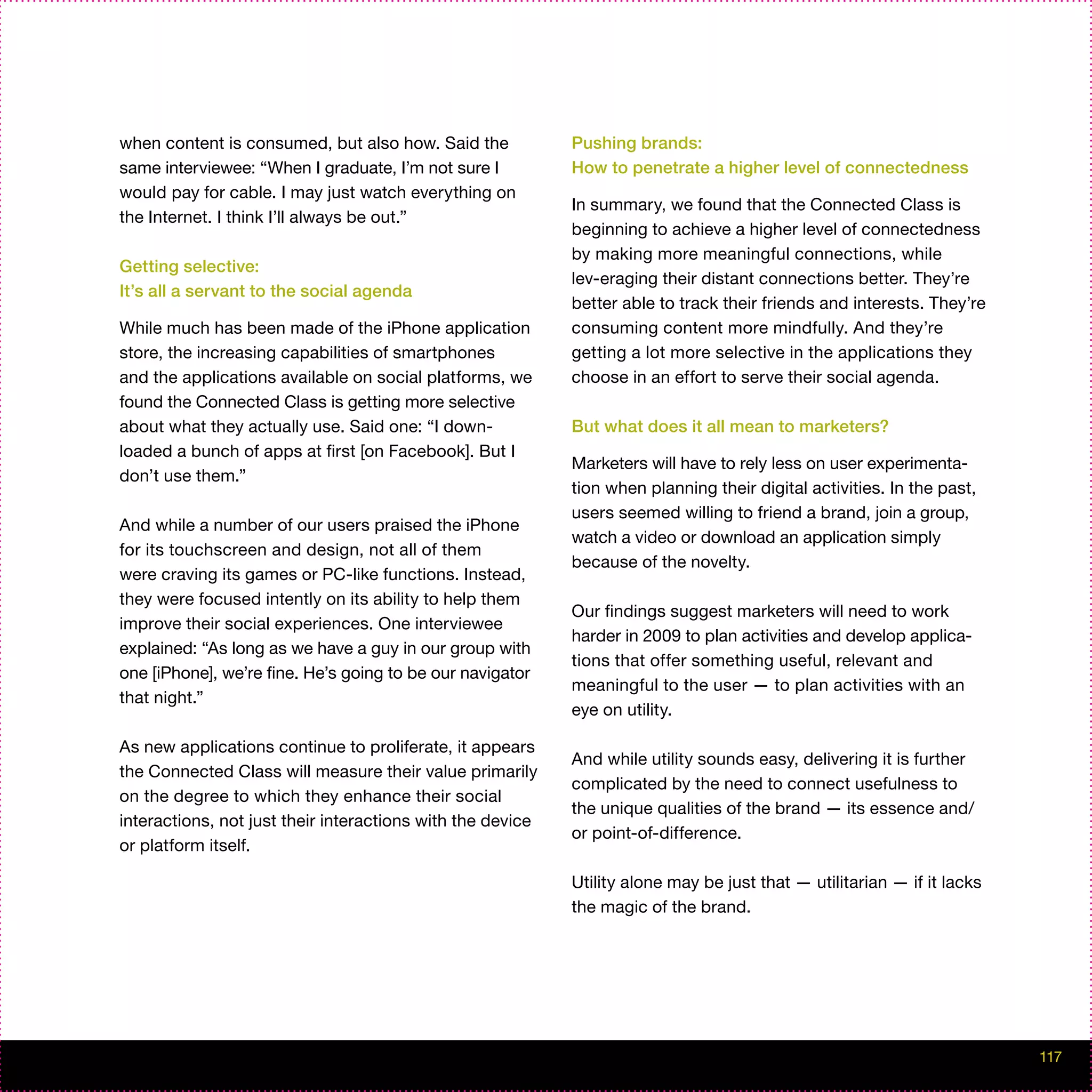 when content is consumed, but also how. Said the            Pushing brands:
same interviewee: “When I graduate, I’m not sure I          How to penetrate a higher level of connectedness
would pay for cable. I may just watch everything on
                                                            In summary, we found that the Connected Class is
the Internet. I think I’ll always be out.”
                                                            beginning to achieve a higher level of connectedness
                                                            by making more meaningful connections, while
Getting selective:
                                                            lev-eraging their distant connections better. They’re
It’s all a servant to the social agenda
                                                            better able to track their friends and interests. They’re
While much has been made of the iPhone application          consuming content more mindfully. And they’re
store, the increasing capabilities of smartphones           getting a lot more selective in the applications they
and the applications available on social platforms, we      choose in an effort to serve their social agenda.
found the Connected Class is getting more selective
about what they actually use. Said one: “I down-            But what does it all mean to marketers?
loaded a bunch of apps at first [on Facebook]. But I
                                                            Marketers will have to rely less on user experimenta-
don’t use them.”
                                                            tion when planning their digital activities. In the past,
                                                            users seemed willing to friend a brand, join a group,
And while a number of our users praised the iPhone
                                                            watch a video or download an application simply
for its touchscreen and design, not all of them
                                                            because of the novelty.
were craving its games or PC-like functions. Instead,
they were focused intently on its ability to help them
                                                            Our findings suggest marketers will need to work
improve their social experiences. One interviewee
                                                            harder in 2009 to plan activities and develop applica-
explained: “As long as we have a guy in our group with
                                                            tions that offer something useful, relevant and
one [iPhone], we’re fine. He’s going to be our navigator
                                                            meaningful to the user — to plan activities with an
that night.”
                                                            eye on utility.

As new applications continue to proliferate, it appears
                                                            And while utility sounds easy, delivering it is further
the Connected Class will measure their value primarily
                                                            complicated by the need to connect usefulness to
on the degree to which they enhance their social
                                                            the unique qualities of the brand — its essence and/
interactions, not just their interactions with the device
                                                            or point-of-difference.
or platform itself.

                                                            Utility alone may be just that — utilitarian — if it lacks
                                                            the magic of the brand.




                                                                                                                         117
 