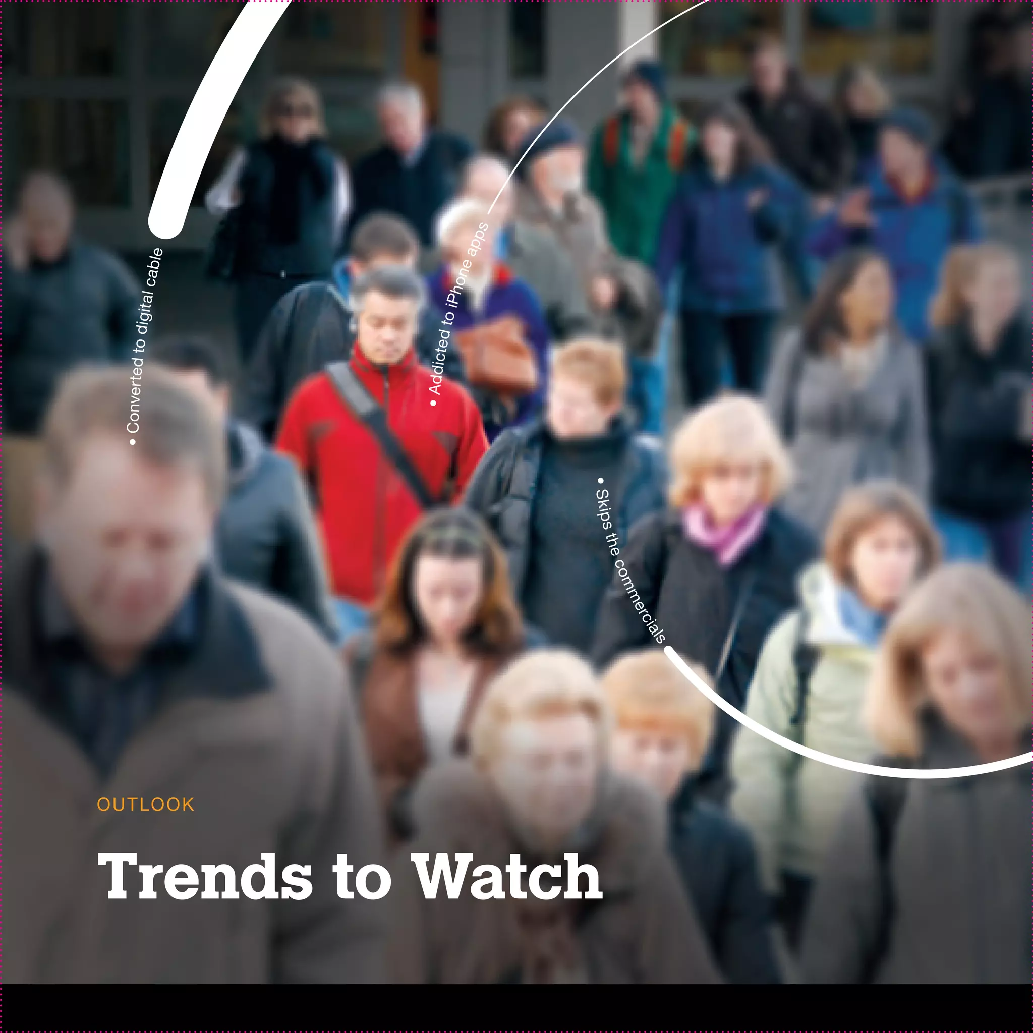 • Conver ted to d
                                                                                                ig it a l c
                                                                                                              a b le




                  O U T LO O K
                                                                                 • Addicte
                                                                                             d to i
                                                                                                   Pho
                                                                                                       n       ea
                                                                                                                    pps




Trends to Watch
                                                               • S k ip s
                                                        th e
                                                  com
                                             me
                                       rci
                                 als
 