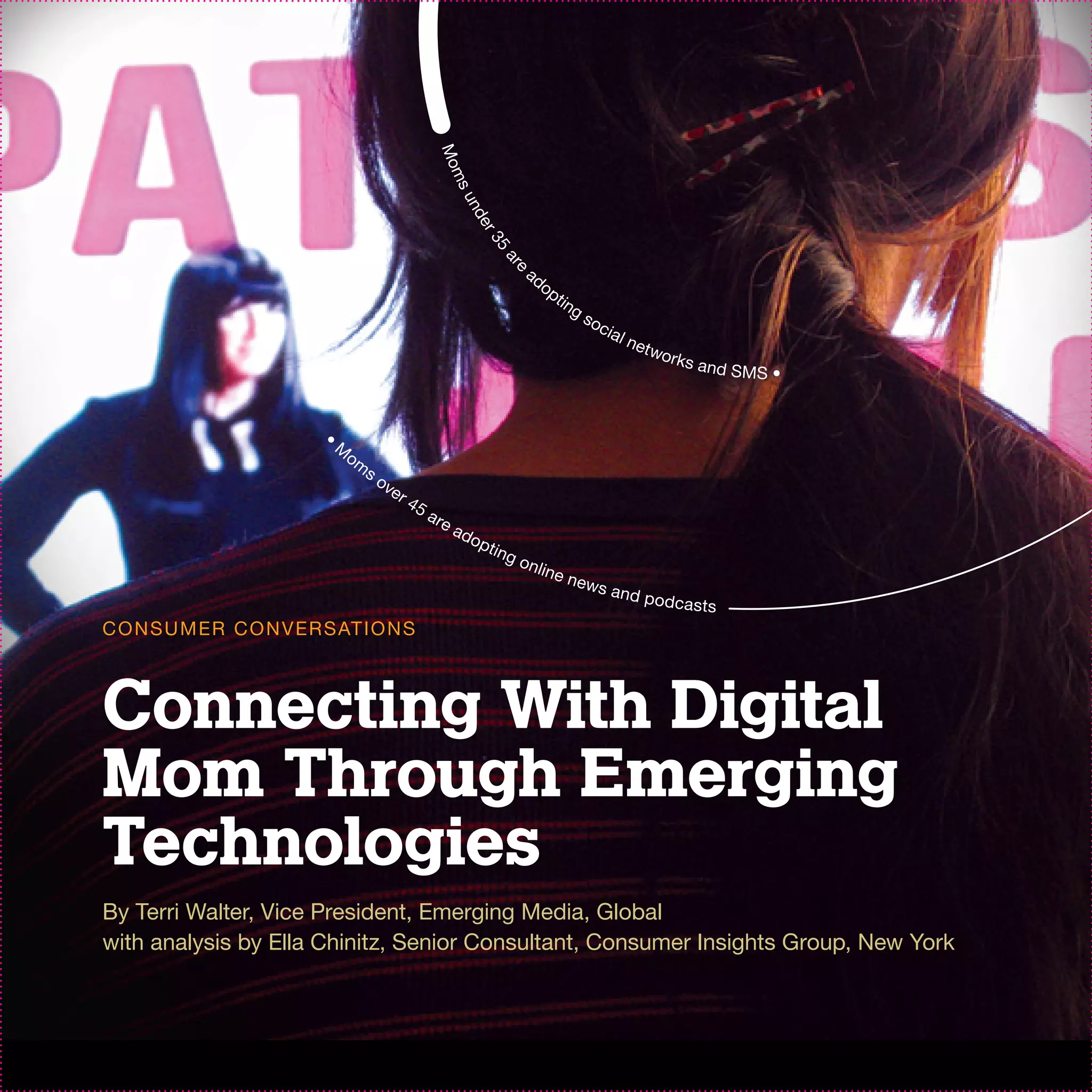 Mo
                                                        ms
                                                            un
                                                                 de
                                                                  r3
                                                                       5
                                                                         ar
                                                                                ad




                                                                           e
                                                                                     op
                                                                                          ti n
                                                                                                 gs
                                                                                                      oc
                                                                                                           ia l
                                                                                                                  net
                                                                                                                        wor
                                                                                                                            ks   a nd SMS
                                                                                                                                            •


                          •
                              M
                                  om
                                       so
                                         ve
                                            r   45
                                                     a re
                                                            ad
                                                                 op
                                                                      ti n g
                                                                               o n li
                                                                                        ne n
                                                                                                 ew s
                                                                                                            and p
                                                                                                                        odca sts
C O N S U M ER C O N V ER S AT I O N S



Connecting With Digital
Mom Through Emerging
Technologies
By Terri Walter, Vice President, Emerging Media, Global
with analysis by Ella Chinitz, Senior Consultant, Consumer Insights Group, New York
 