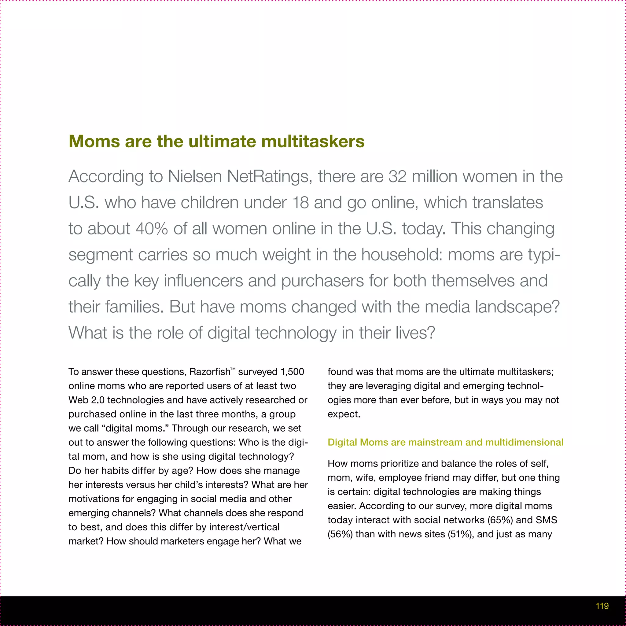 Moms are the ultimate multitaskers

According to Nielsen NetRatings, there are 32 million women in the
U.S. who have children under 18 and go online, which translates
to about 40% of all women online in the U.S. today. This changing
segment carries so much weight in the household: moms are typi-
cally the key influencers and purchasers for both themselves and
their families. But have moms changed with the media landscape?
What is the role of digital technology in their lives?

To answer these questions, Razorfish™ surveyed 1,500       found was that moms are the ultimate multitaskers;
online moms who are reported users of at least two         they are leveraging digital and emerging technol-
Web 2.0 technologies and have actively researched or       ogies more than ever before, but in ways you may not
purchased online in the last three months, a group         expect.
we call “digital moms.” Through our research, we set
out to answer the following questions: Who is the digi-    Digital Moms are mainstream and multidimensional
tal mom, and how is she using digital technology?
                                                           How moms prioritize and balance the roles of self,
Do her habits differ by age? How does she manage
                                                           mom, wife, employee friend may differ, but one thing
her interests versus her child’s interests? What are her
                                                           is certain: digital technologies are making things
motivations for engaging in social media and other
                                                           easier. According to our survey, more digital moms
emerging channels? What channels does she respond
                                                           today interact with social networks (65%) and SMS
to best, and does this differ by interest/vertical
                                                           (56%) than with news sites (51%), and just as many
market? How should marketers engage her? What we




                                                                                                                  119
 