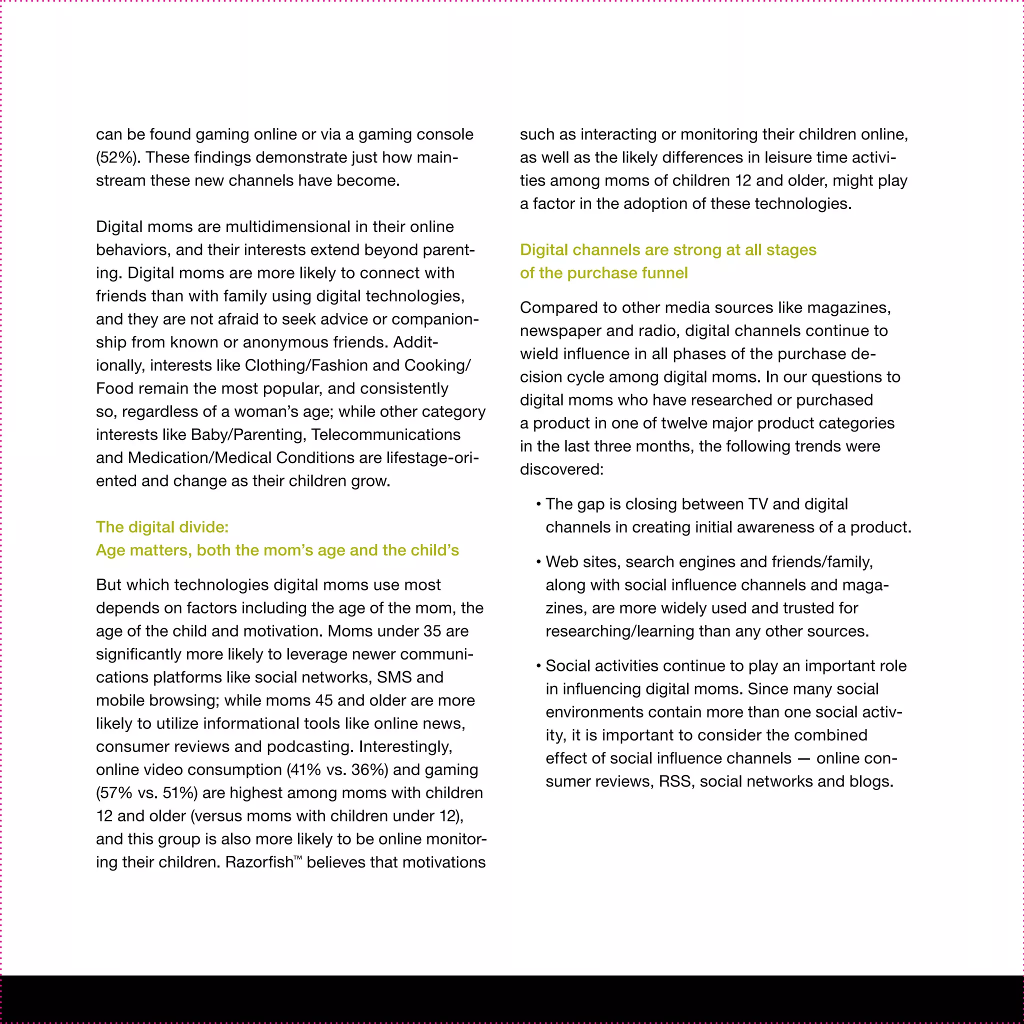 can be found gaming online or via a gaming console         such as interacting or monitoring their children online,
(52%). These findings demonstrate just how main-           as well as the likely differences in leisure time activi-
stream these new channels have become.                     ties among moms of children 12 and older, might play
                                                           a factor in the adoption of these technologies.
Digital moms are multidimensional in their online
behaviors, and their interests extend beyond parent-       Digital channels are strong at all stages
ing. Digital moms are more likely to connect with          of the purchase funnel
friends than with family using digital technologies,
                                                           Compared to other media sources like magazines,
and they are not afraid to seek advice or companion-
                                                           newspaper and radio, digital channels continue to
ship from known or anonymous friends. Addit-
                                                           wield influence in all phases of the purchase de-
ionally, interests like Clothing/Fashion and Cooking/
                                                           cision cycle among digital moms. In our questions to
Food remain the most popular, and consistently
                                                           digital moms who have researched or purchased
so, regardless of a woman’s age; while other category
                                                           a product in one of twelve major product categories
interests like Baby/Parenting, Telecommunications
                                                           in the last three months, the following trends were
and Medication/Medical Conditions are lifestage-ori-
                                                           discovered:
ented and change as their children grow.
                                                             •   The gap is closing between TV and digital
The digital divide:                                              channels in creating initial awareness of a product.
Age matters, both the mom’s age and the child’s
                                                             •   Web sites, search engines and friends/family,
But which technologies digital moms use most                     along with social influence channels and maga-
depends on factors including the age of the mom, the             zines, are more widely used and trusted for
age of the child and motivation. Moms under 35 are               researching/learning than any other sources.
significantly more likely to leverage newer communi-
                                                             •   Social activities continue to play an important role
cations platforms like social networks, SMS and
                                                                 in influencing digital moms. Since many social
mobile browsing; while moms 45 and older are more
                                                                 environments contain more than one social activ-
likely to utilize informational tools like online news,
                                                                 ity, it is important to consider the combined
consumer reviews and podcasting. Interestingly,
                                                                 effect of social influence channels — online con-
online video consumption (41% vs. 36%) and gaming
                                                                 sumer reviews, RSS, social networks and blogs.
(57% vs. 51%) are highest among moms with children
12 and older (versus moms with children under 12),
and this group is also more likely to be online monitor-
ing their children. Razorfish™ believes that motivations
 
