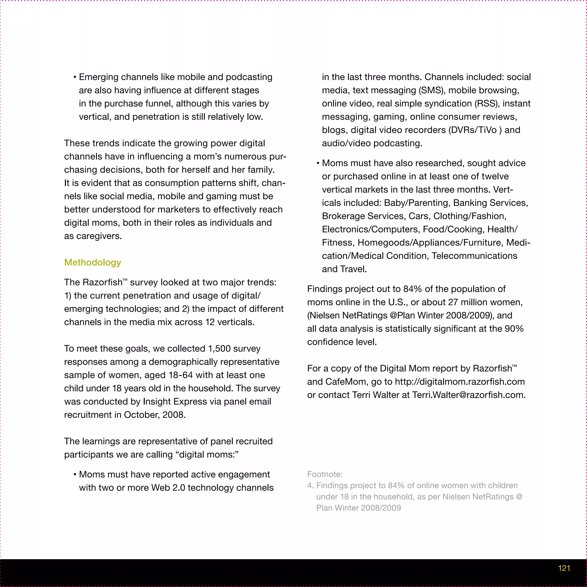 •   Emerging channels like mobile and podcasting               in the last three months. Channels included: social
      are also having influence at different stages              media, text messaging (SMS), mobile browsing,
      in the purchase funnel, although this varies by            online video, real simple syndication (RSS), instant
      vertical, and penetration is still relatively low.         messaging, gaming, online consumer reviews,
                                                                 blogs, digital video recorders (DVRs/TiVo ) and
These trends indicate the growing power digital                  audio/video podcasting.
channels have in influencing a mom’s numerous pur-
                                                             •   Moms must have also researched, sought advice
chasing decisions, both for herself and her family.
                                                                 or purchased online in at least one of twelve
It is evident that as consumption patterns shift, chan-
                                                                 vertical markets in the last three months. Vert-
nels like social media, mobile and gaming must be
                                                                 icals included: Baby/Parenting, Banking Services,
better understood for marketers to effectively reach
                                                                 Brokerage Services, Cars, Clothing/Fashion,
digital moms, both in their roles as individuals and
                                                                 Electronics/Computers, Food/Cooking, Health/
as caregivers.
                                                                 Fitness, Homegoods/Appliances/Furniture, Medi-
                                                                 cation/Medical Condition, Telecommunications
Methodology
                                                                 and Travel.
The Razorfish™ survey looked at two major trends:
                                                           Findings project out to 84% of the population of
1) the current penetration and usage of digital/
                                                           moms online in the U.S., or about 27 million women,
emerging technologies; and 2) the impact of different
                                                           (Nielsen NetRatings @Plan Winter 2008/2009), and
channels in the media mix across 12 verticals.
                                                           all data analysis is statistically significant at the 90%
                                                           confidence level.
To meet these goals, we collected 1,500 survey
responses among a demographically representative
                                                           For a copy of the Digital Mom report by Razorfish™
sample of women, aged 18-64 with at least one
                                                           and CafeMom, go to http://digitalmom.razorfish.com
child under 18 years old in the household. The survey
                                                           or contact Terri Walter at Terri.Walter@razorfish.com.
was conducted by Insight Express via panel email
recruitment in October, 2008.

The learnings are representative of panel recruited
participants we are calling “digital moms:”

  •   Moms must have reported active engagement            Footnote:
      with two or more Web 2.0 technology channels         4. Findings project to 84% of online women with children
                                                              under 18 in the household, as per Nielsen NetRatings @
                                                              Plan Winter 2008/2009




                                                                                                                        121
 
