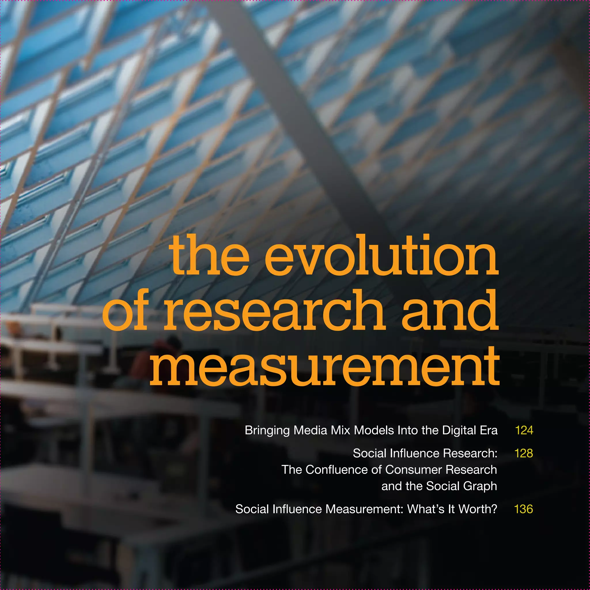 the evolution
of research and
  measurement
      Bringing Media Mix Models Into the Digital Era   124
                         Social Influence Research:    128
             The Confluence of Consumer Research
                              and the Social Graph
     Social Influence Measurement: What’s It Worth?    136
 