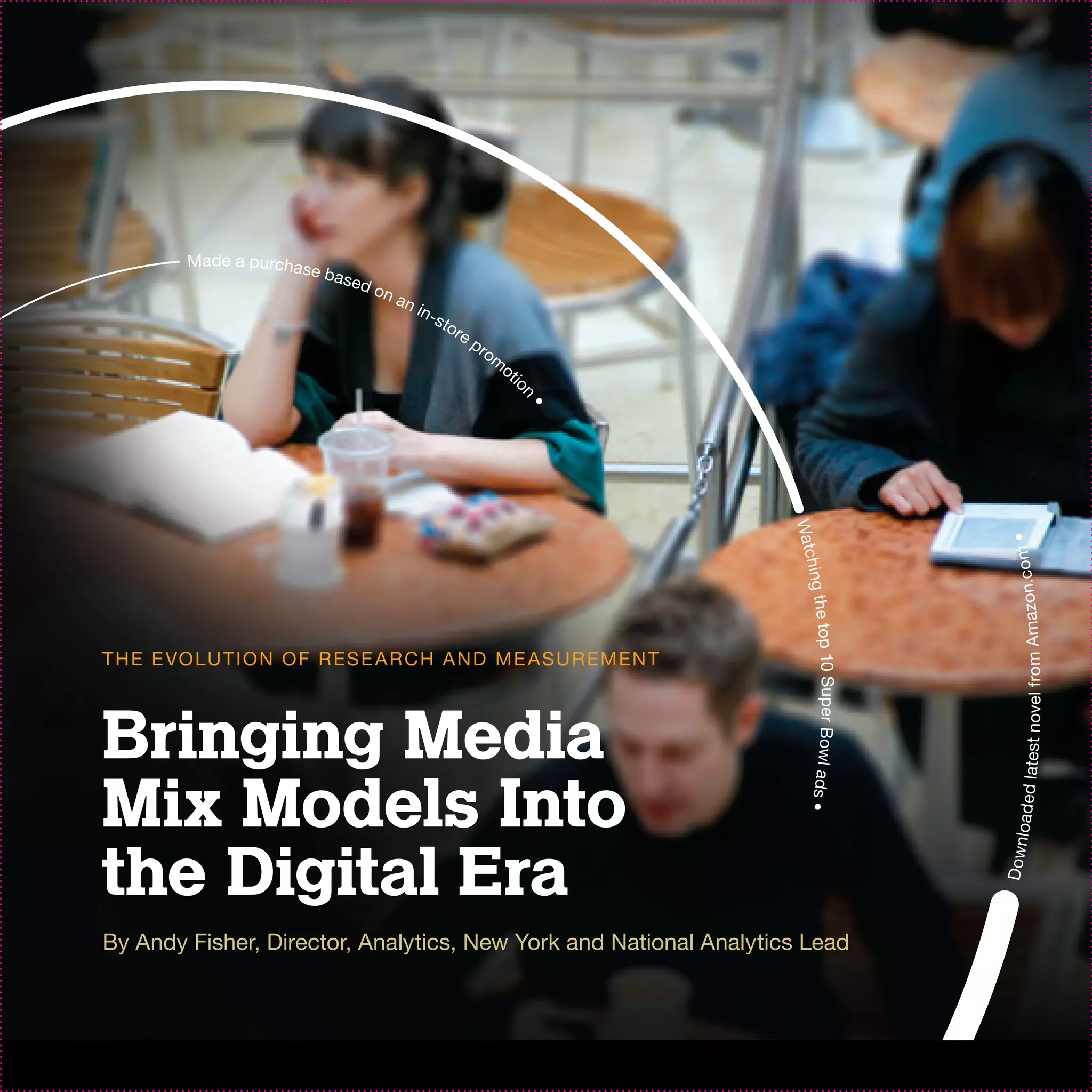 Made a purchas
                          e ba s
                                   ed o
                                          na
                                               n in
                                                      -st
                                                         ore
                                                               pr
                                                                 om
                                                                   ot
                                                                     io




                                                                      n
                                                                          •




                                                                              Watc




                                                                                                                 •
                                                                                                                  test novel from Ama zon.com
                                                                                   hi
                                                                                ng the t
                                                                                        op 10 Super Bowl ads •
T H E E VO LU T I O N O F R ES E A R C H A N D M E AS U R EM EN T



Bringing Media
Mix Models Into

                                                                                                                  load e d la
the Digital Era
                                                                                                                 Down
By Andy Fisher, Director, Analytics, New York and National Analytics Lead
 