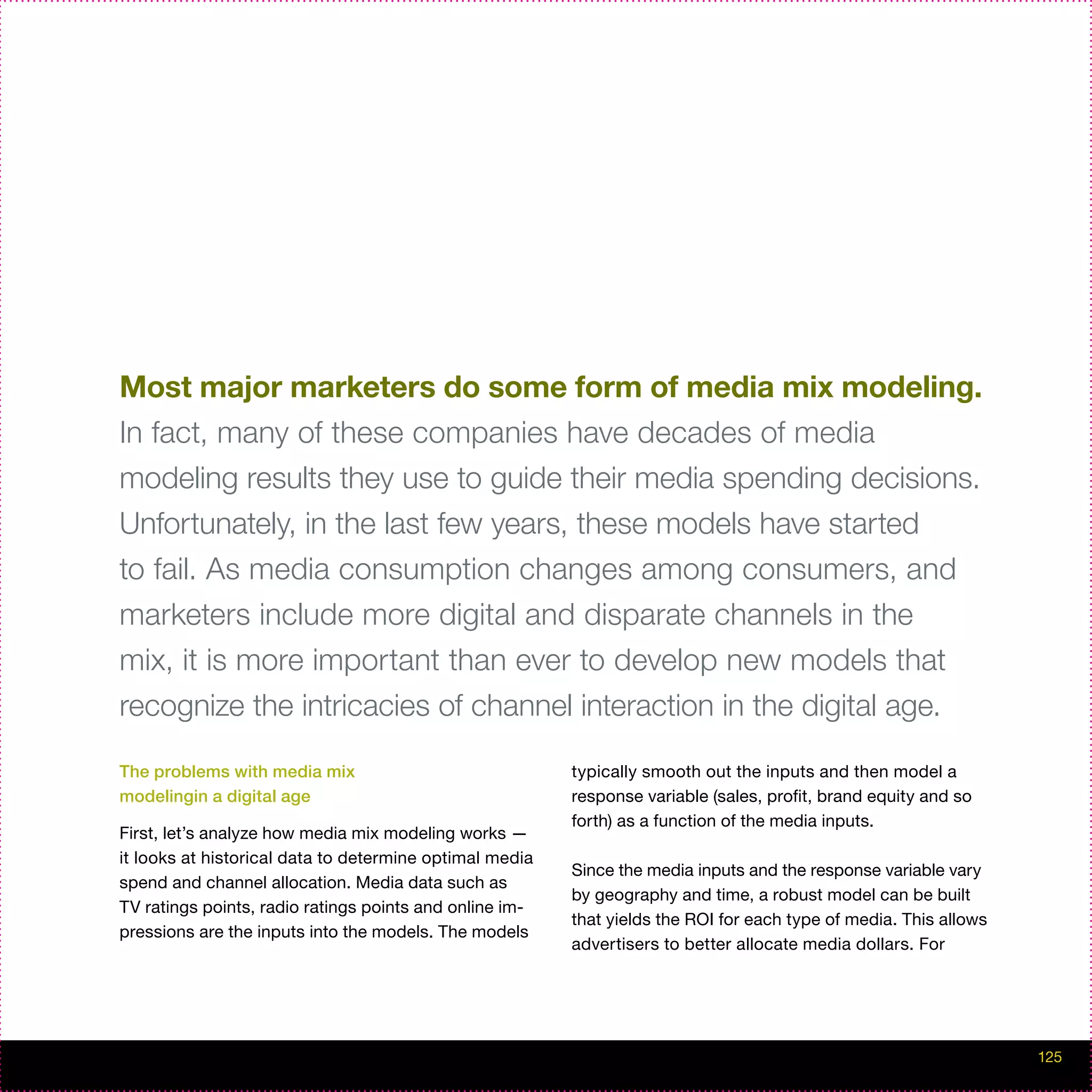 Most major marketers do some form of media mix modeling.
In fact, many of these companies have decades of media
modeling results they use to guide their media spending decisions.
Unfortunately, in the last few years, these models have started
to fail. As media consumption changes among consumers, and
marketers include more digital and disparate channels in the
mix, it is more important than ever to develop new models that
recognize the intricacies of channel interaction in the digital age.

The problems with media mix                              typically smooth out the inputs and then model a
modelingin a digital age                                 response variable (sales, profit, brand equity and so
                                                         forth) as a function of the media inputs.
First, let’s analyze how media mix modeling works —
it looks at historical data to determine optimal media
                                                         Since the media inputs and the response variable vary
spend and channel allocation. Media data such as
                                                         by geography and time, a robust model can be built
TV ratings points, radio ratings points and online im-
                                                         that yields the ROI for each type of media. This allows
pressions are the inputs into the models. The models
                                                         advertisers to better allocate media dollars. For




                                                                                                                   125
 