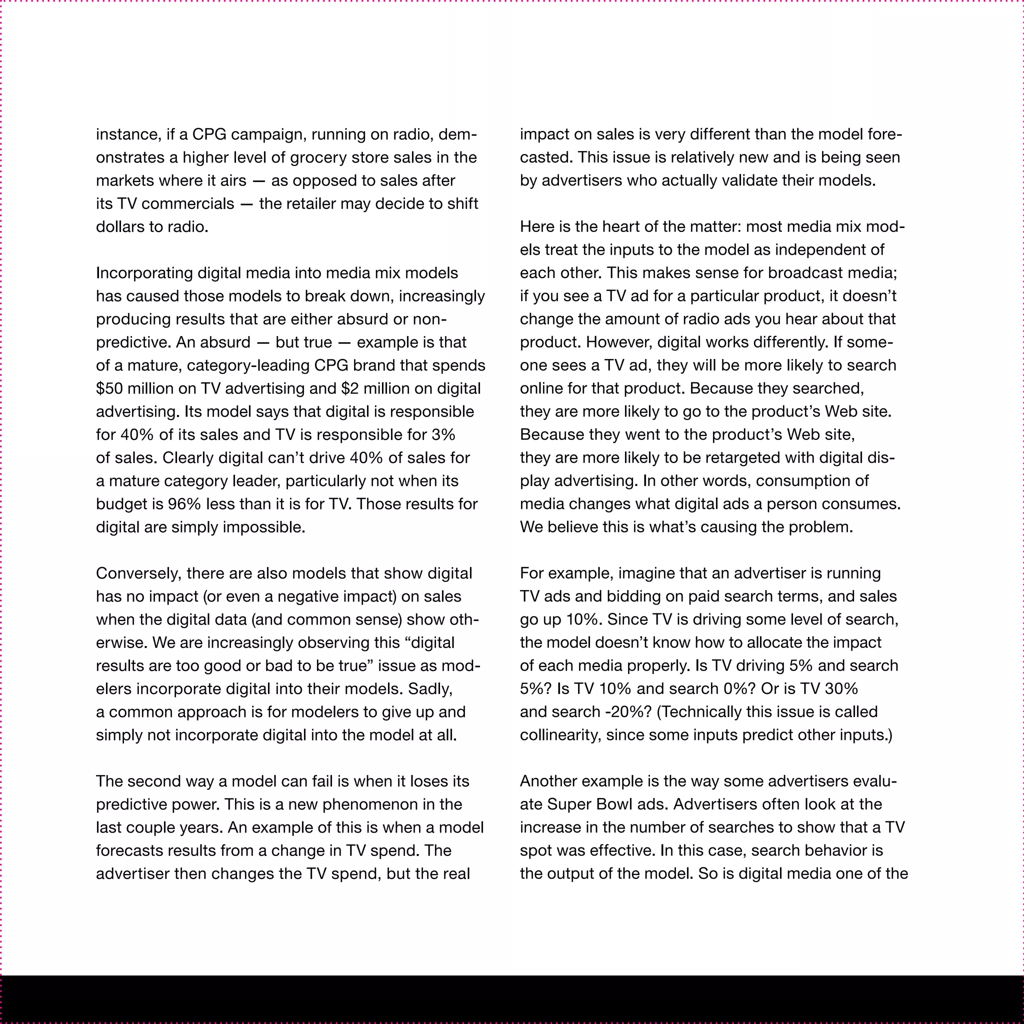 instance, if a CPG campaign, running on radio, dem-       impact on sales is very different than the model fore-
onstrates a higher level of grocery store sales in the    casted. This issue is relatively new and is being seen
markets where it airs — as opposed to sales after         by advertisers who actually validate their models.
its TV commercials — the retailer may decide to shift
dollars to radio.                                         Here is the heart of the matter: most media mix mod-
                                                          els treat the inputs to the model as independent of
Incorporating digital media into media mix models         each other. This makes sense for broadcast media;
has caused those models to break down, increasingly       if you see a TV ad for a particular product, it doesn’t
producing results that are either absurd or non-          change the amount of radio ads you hear about that
predictive. An absurd — but true — example is that        product. However, digital works differently. If some-
of a mature, category-leading CPG brand that spends       one sees a TV ad, they will be more likely to search
$50 million on TV advertising and $2 million on digital   online for that product. Because they searched,
advertising. Its model says that digital is responsible   they are more likely to go to the product’s Web site.
for 40% of its sales and TV is responsible for 3%         Because they went to the product’s Web site,
of sales. Clearly digital can’t drive 40% of sales for    they are more likely to be retargeted with digital dis-
a mature category leader, particularly not when its       play advertising. In other words, consumption of
budget is 96% less than it is for TV. Those results for   media changes what digital ads a person consumes.
digital are simply impossible.                            We believe this is what’s causing the problem.

Conversely, there are also models that show digital       For example, imagine that an advertiser is running
has no impact (or even a negative impact) on sales        TV ads and bidding on paid search terms, and sales
when the digital data (and common sense) show oth-        go up 10%. Since TV is driving some level of search,
erwise. We are increasingly observing this “digital       the model doesn’t know how to allocate the impact
results are too good or bad to be true” issue as mod-     of each media properly. Is TV driving 5% and search
elers incorporate digital into their models. Sadly,       5%? Is TV 10% and search 0%? Or is TV 30%
a common approach is for modelers to give up and          and search -20%? (Technically this issue is called
simply not incorporate digital into the model at all.     collinearity, since some inputs predict other inputs.)

The second way a model can fail is when it loses its      Another example is the way some advertisers evalu-
predictive power. This is a new phenomenon in the         ate Super Bowl ads. Advertisers often look at the
last couple years. An example of this is when a model     increase in the number of searches to show that a TV
forecasts results from a change in TV spend. The          spot was effective. In this case, search behavior is
advertiser then changes the TV spend, but the real        the output of the model. So is digital media one of the
 