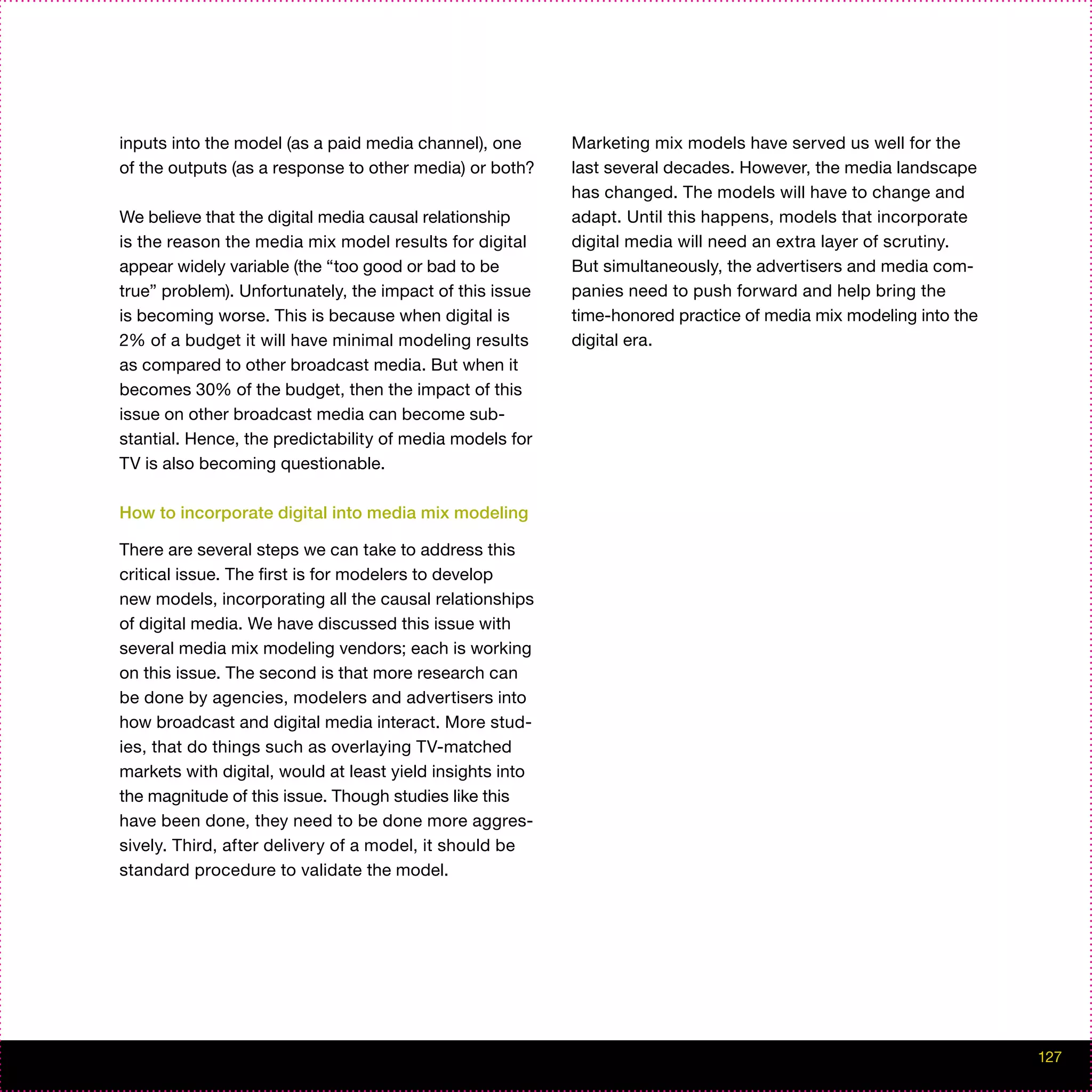 inputs into the model (as a paid media channel), one       Marketing mix models have served us well for the
of the outputs (as a response to other media) or both?     last several decades. However, the media landscape
                                                           has changed. The models will have to change and
We believe that the digital media causal relationship      adapt. Until this happens, models that incorporate
is the reason the media mix model results for digital      digital media will need an extra layer of scrutiny.
appear widely variable (the “too good or bad to be         But simultaneously, the advertisers and media com-
true” problem). Unfortunately, the impact of this issue    panies need to push forward and help bring the
is becoming worse. This is because when digital is         time-honored practice of media mix modeling into the
2% of a budget it will have minimal modeling results       digital era.
as compared to other broadcast media. But when it
becomes 30% of the budget, then the impact of this
issue on other broadcast media can become sub-
stantial. Hence, the predictability of media models for
TV is also becoming questionable.

How to incorporate digital into media mix modeling

There are several steps we can take to address this
critical issue. The first is for modelers to develop
new models, incorporating all the causal relationships
of digital media. We have discussed this issue with
several media mix modeling vendors; each is working
on this issue. The second is that more research can
be done by agencies, modelers and advertisers into
how broadcast and digital media interact. More stud-
ies, that do things such as overlaying TV-matched
markets with digital, would at least yield insights into
the magnitude of this issue. Though studies like this
have been done, they need to be done more aggres-
sively. Third, after delivery of a model, it should be
standard procedure to validate the model.




                                                                                                                  127
 