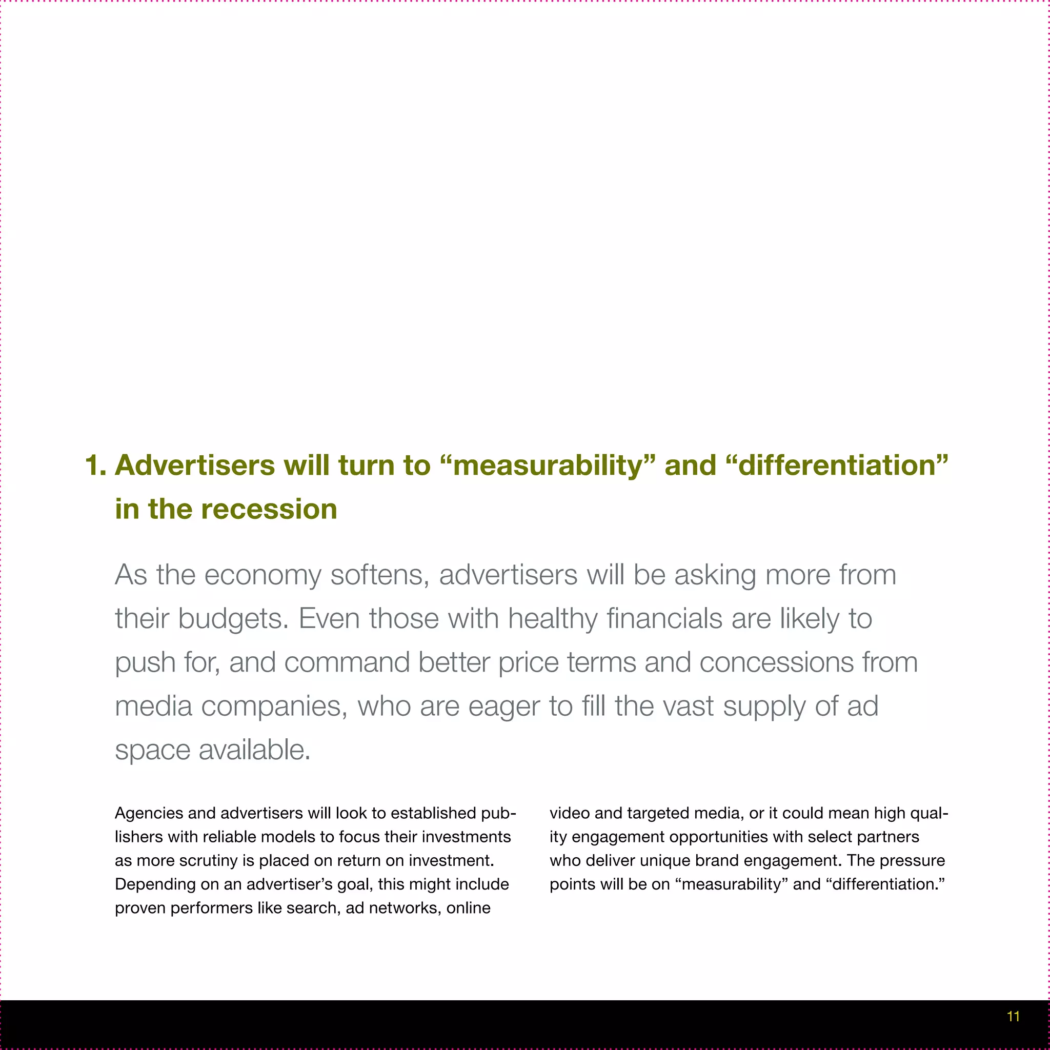 1. Advertisers will turn to “measurability” and “differentiation”
   in the recession

  As the economy softens, advertisers will be asking more from
  their budgets. Even those with healthy financials are likely to
  push for, and command better price terms and concessions from
  media companies, who are eager to fill the vast supply of ad
  space available.

  Agencies and advertisers will look to established pub-    video and targeted media, or it could mean high qual-
  lishers with reliable models to focus their investments   ity engagement opportunities with select partners
  as more scrutiny is placed on return on investment.       who deliver unique brand engagement. The pressure
  Depending on an advertiser’s goal, this might include     points will be on “measurability” and “differentiation.”
  proven performers like search, ad networks, online




                                                                                                                       11
 