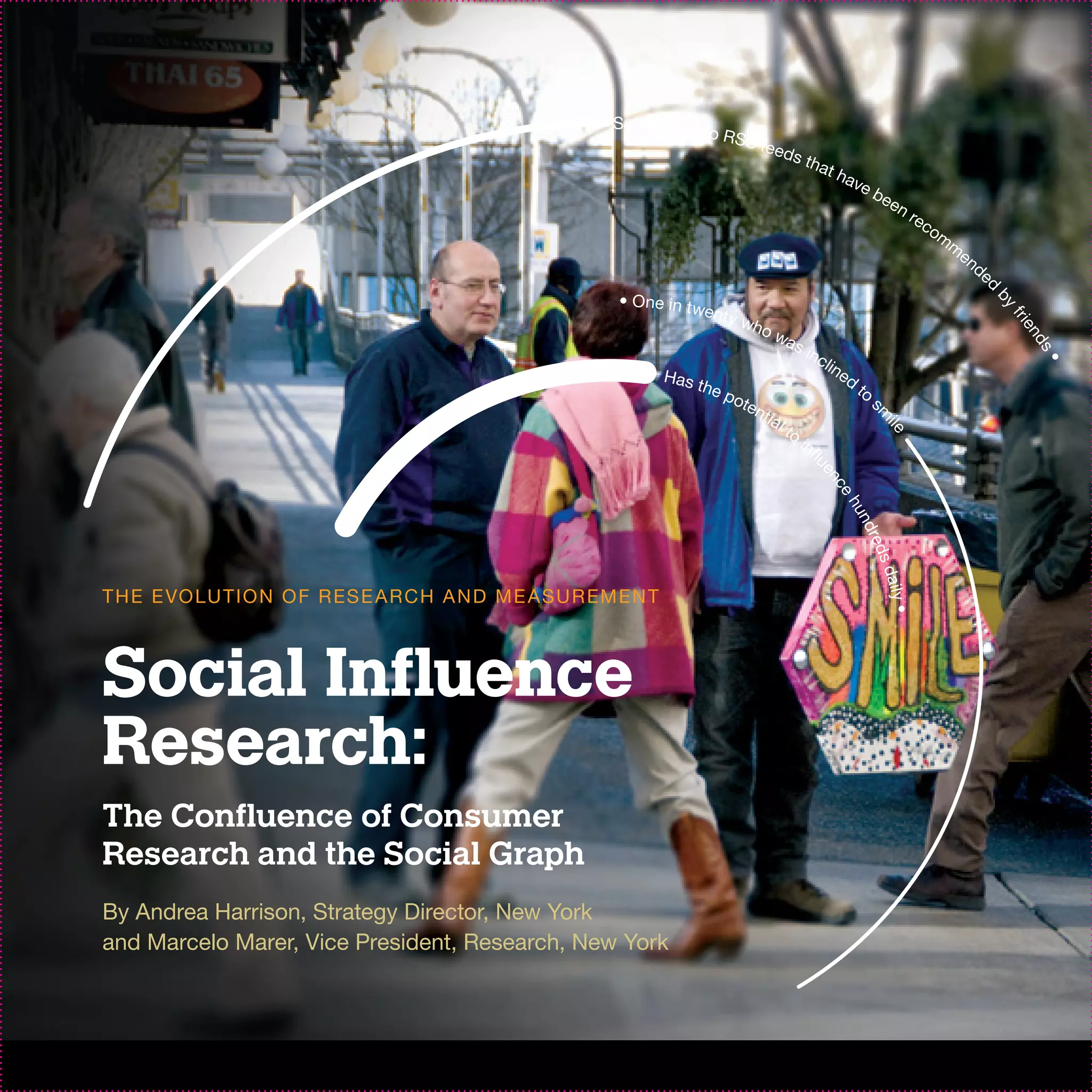 Subscribes t
                                                                       o R SS
                                                                                   feed
                                                                                           s th
                                                                                                      at h
                                                                                                             ave
                                                                                                                 b         ee
                                                                                                                                nr
                                                                                                                                  ec
                                                                                                                                       om
                                                                                                                                         m
                                                                                                                                             en
                                                                                                                                                  de
                                                                                                                                                       d
                                                            • One in tw




                                                                                                                                                       by
                                                                       e nt y
                                                                                who




                                                                                                                                                           fri
                                                                                                                                                            en
                                                                                    wa
                                                                                       s




                                                                                                                                                             ds
                                                                                                inc
                                                                                                      lin




                                                                                                                                                                 •
                                                                    Has t                                 e   d
                                                                         he p                                     to
                                                                             ote                                       s
                                                                                 nti
                                                                                     al




                                                                                                                       m
                                                                                          to




                                                                                                                           ile
                                                                                               in
                                                                                                 fl




                                                                                                  ue
                                                                                                     n ce
                                                                                                          hu
                                                                                                            nd
                                                                                                               re      ds
                                                                                                                           daily
T H E E VO LU T I O N O F R ES E A R C H A N D M E AS U R EM EN T




                                                                                                                                 •
Social Influence
Research:
The Confluence of Consumer
Research and the Social Graph
By Andrea Harrison, Strategy Director, New York
and Marcelo Marer, Vice President, Research, New York
 