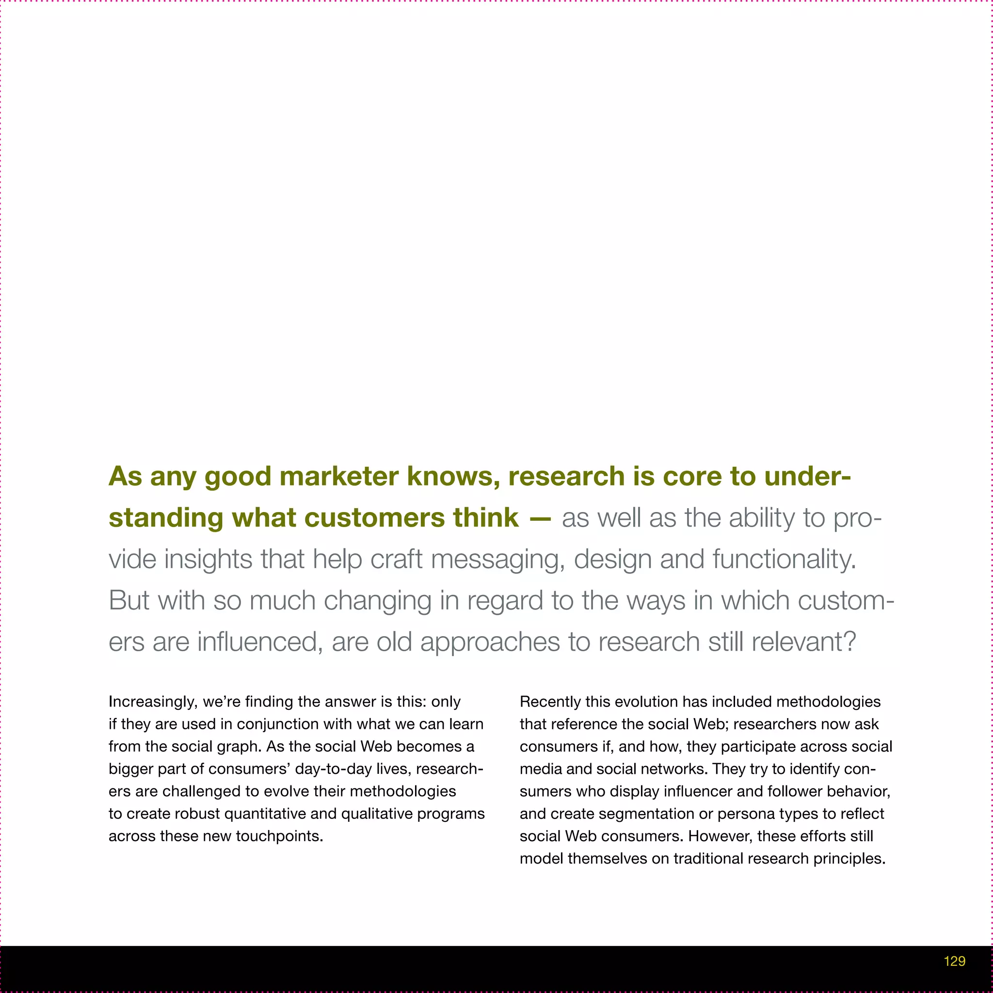As any good marketer knows, research is core to under-
standing what customers think — as well as the ability to pro-
vide insights that help craft messaging, design and functionality.
But with so much changing in regard to the ways in which custom-
ers are influenced, are old approaches to research still relevant?

Increasingly, we’re finding the answer is this: only     Recently this evolution has included methodologies
if they are used in conjunction with what we can learn   that reference the social Web; researchers now ask
from the social graph. As the social Web becomes a       consumers if, and how, they participate across social
bigger part of consumers’ day-to-day lives, research-    media and social networks. They try to identify con-
ers are challenged to evolve their methodologies         sumers who display influencer and follower behavior,
to create robust quantitative and qualitative programs   and create segmentation or persona types to reflect
across these new touchpoints.                            social Web consumers. However, these efforts still
                                                         model themselves on traditional research principles.




                                                                                                                 129
 