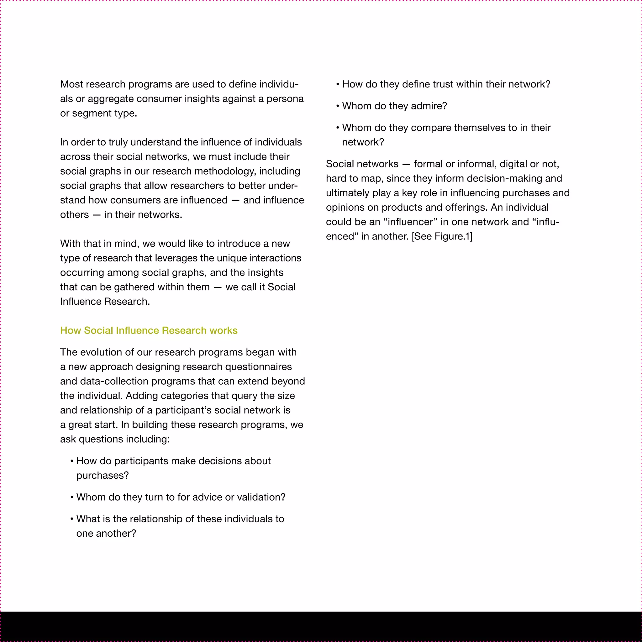 Most research programs are used to define individu-           •   How do they define trust within their network?
als or aggregate consumer insights against a persona
                                                              •   Whom do they admire?
or segment type.
                                                              •   Whom do they compare themselves to in their
In order to truly understand the influence of individuals         network?
across their social networks, we must include their
                                                            Social networks — formal or informal, digital or not,
social graphs in our research methodology, including
                                                            hard to map, since they inform decision-making and
social graphs that allow researchers to better under-
                                                            ultimately play a key role in influencing purchases and
stand how consumers are influenced — and influence
                                                            opinions on products and offerings. An individual
others — in their networks.
                                                            could be an “influencer” in one network and “influ-
                                                            enced” in another. [See Figure.1]
With that in mind, we would like to introduce a new
type of research that leverages the unique interactions
occurring among social graphs, and the insights
that can be gathered within them — we call it Social
Influence Research.

How Social Influence Research works

The evolution of our research programs began with
a new approach designing research questionnaires
and data-collection programs that can extend beyond
the individual. Adding categories that query the size
and relationship of a participant’s social network is
a great start. In building these research programs, we
ask questions including:

  •   How do participants make decisions about
      purchases?

  •   Whom do they turn to for advice or validation?

  •   What is the relationship of these individuals to
      one another?
 