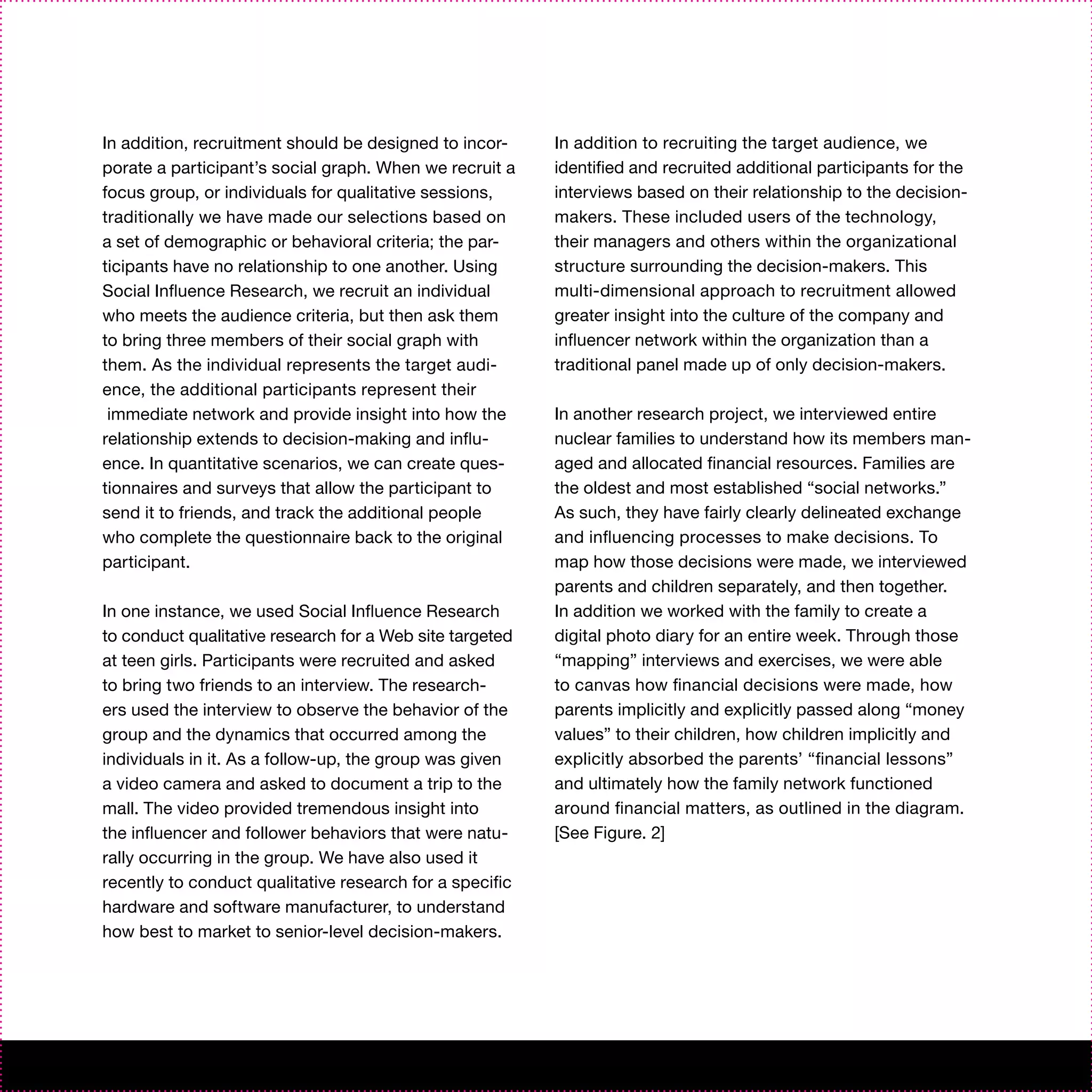 In addition, recruitment should be designed to incor-     In addition to recruiting the target audience, we
porate a participant’s social graph. When we recruit a    identified and recruited additional participants for the
focus group, or individuals for qualitative sessions,     interviews based on their relationship to the decision-
traditionally we have made our selections based on        makers. These included users of the technology,
a set of demographic or behavioral criteria; the par-     their managers and others within the organizational
ticipants have no relationship to one another. Using      structure surrounding the decision-makers. This
Social Influence Research, we recruit an individual       multi-dimensional approach to recruitment allowed
who meets the audience criteria, but then ask them        greater insight into the culture of the company and
to bring three members of their social graph with         influencer network within the organization than a
them. As the individual represents the target audi-       traditional panel made up of only decision-makers.
ence, the additional participants represent their
 immediate network and provide insight into how the       In another research project, we interviewed entire
relationship extends to decision-making and influ-        nuclear families to understand how its members man-
ence. In quantitative scenarios, we can create ques-      aged and allocated financial resources. Families are
tionnaires and surveys that allow the participant to      the oldest and most established “social networks.”
send it to friends, and track the additional people       As such, they have fairly clearly delineated exchange
who complete the questionnaire back to the original       and influencing processes to make decisions. To
participant.                                              map how those decisions were made, we interviewed
                                                          parents and children separately, and then together.
In one instance, we used Social Influence Research        In addition we worked with the family to create a
to conduct qualitative research for a Web site targeted   digital photo diary for an entire week. Through those
at teen girls. Participants were recruited and asked      “mapping” interviews and exercises, we were able
to bring two friends to an interview. The research-       to canvas how financial decisions were made, how
ers used the interview to observe the behavior of the     parents implicitly and explicitly passed along “money
group and the dynamics that occurred among the            values” to their children, how children implicitly and
individuals in it. As a follow-up, the group was given    explicitly absorbed the parents’ “financial lessons”
a video camera and asked to document a trip to the        and ultimately how the family network functioned
mall. The video provided tremendous insight into          around financial matters, as outlined in the diagram.
the influencer and follower behaviors that were natu-     [See Figure. 2]
rally occurring in the group. We have also used it
recently to conduct qualitative research for a specific
hardware and software manufacturer, to understand
how best to market to senior-level decision-makers.
 