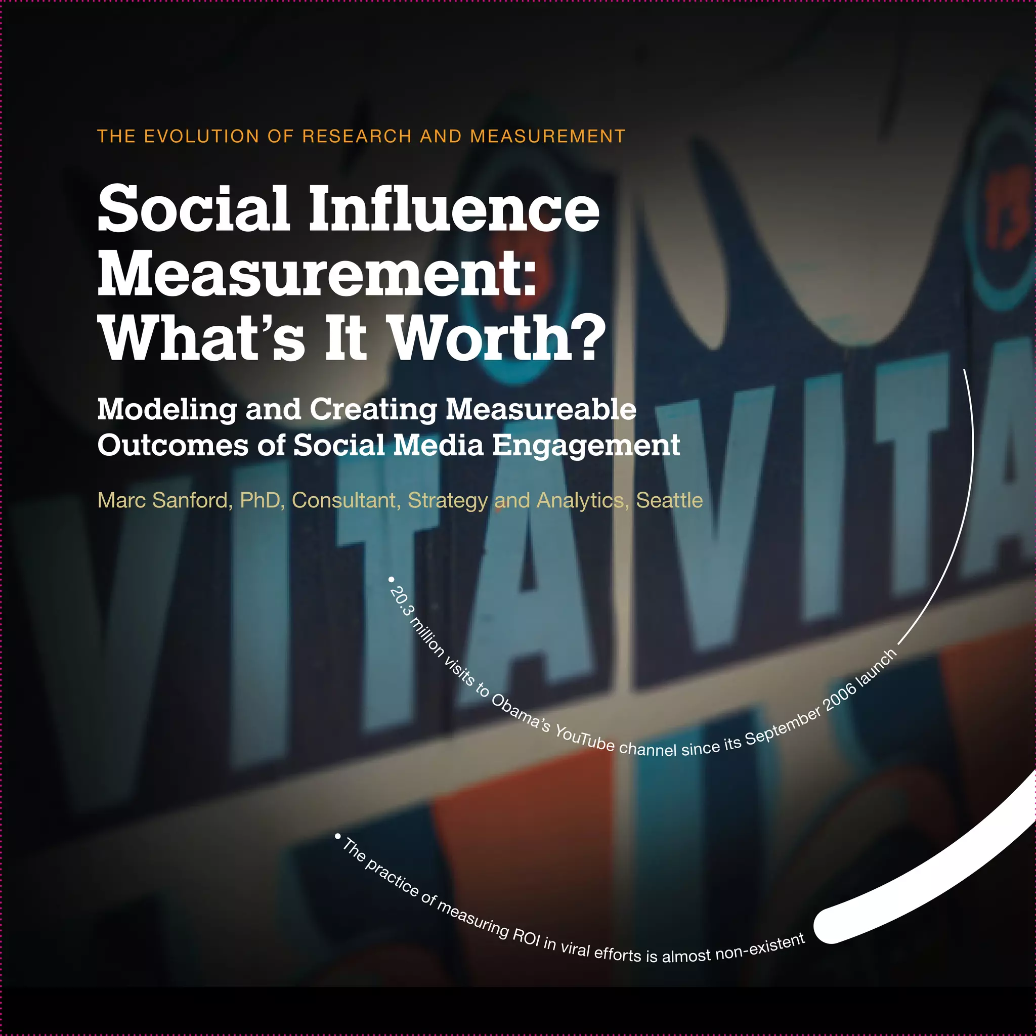 T H E E VO LU T I O N O F R ES E A R C H A N D M E AS U R EM EN T



Social Influence
Measurement:
What’s It Worth?
Modeling and Creating Measureable
Outcomes of Social Media Engagement
Marc Sanford, PhD, Consultant, Strategy and Analytics, Seattle
                                           •2
                                             0. 3
                                                    m
                                                        il l i
                                                          on




                                                                 is




                                                                                                                                                                                 ch
                                                                      its                                                                                                            un
                                                              v




                                                                            to                                                                                                  la
                                                                                 Ob                                                                                        06
                                                                                      am                                                                              20
                                                                                           a’s                                                                   er
                                                                                               You                                                    mb
                                                                                                  Tu         b e c ha nn e l s in c e it s S     epte




                            •
                                Th
                                     ep
                                          r ac
                                                 ti c
                                                        eo
                                                             fm
                                                                  eas
                                                                            u r in
                                                                                     g RO
                                                                                            I in v i                                                         t
                                                                                                       r a l e f fo r t s                           xisten
                                                                                                                            i s a lm o s t n o n - e
 