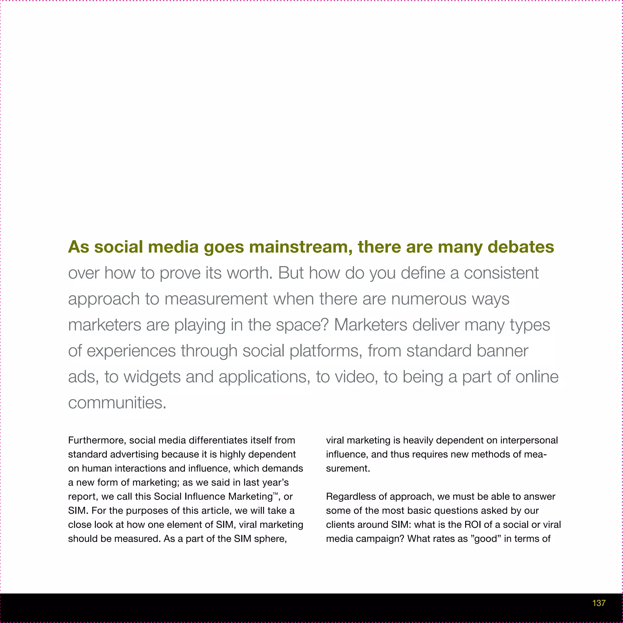 As social media goes mainstream, there are many debates
over how to prove its worth. But how do you define a consistent
approach to measurement when there are numerous ways
marketers are playing in the space? Marketers deliver many types
of experiences through social platforms, from standard banner
ads, to widgets and applications, to video, to being a part of online
communities.

Furthermore, social media differentiates itself from    viral marketing is heavily dependent on interpersonal
standard advertising because it is highly dependent     influence, and thus requires new methods of mea-
on human interactions and influence, which demands      surement.
a new form of marketing; as we said in last year’s
report, we call this Social Influence Marketing™, or    Regardless of approach, we must be able to answer
SIM. For the purposes of this article, we will take a   some of the most basic questions asked by our
close look at how one element of SIM, viral marketing   clients around SIM: what is the ROI of a social or viral
should be measured. As a part of the SIM sphere,        media campaign? What rates as ”good” in terms of




                                                                                                                   137
 