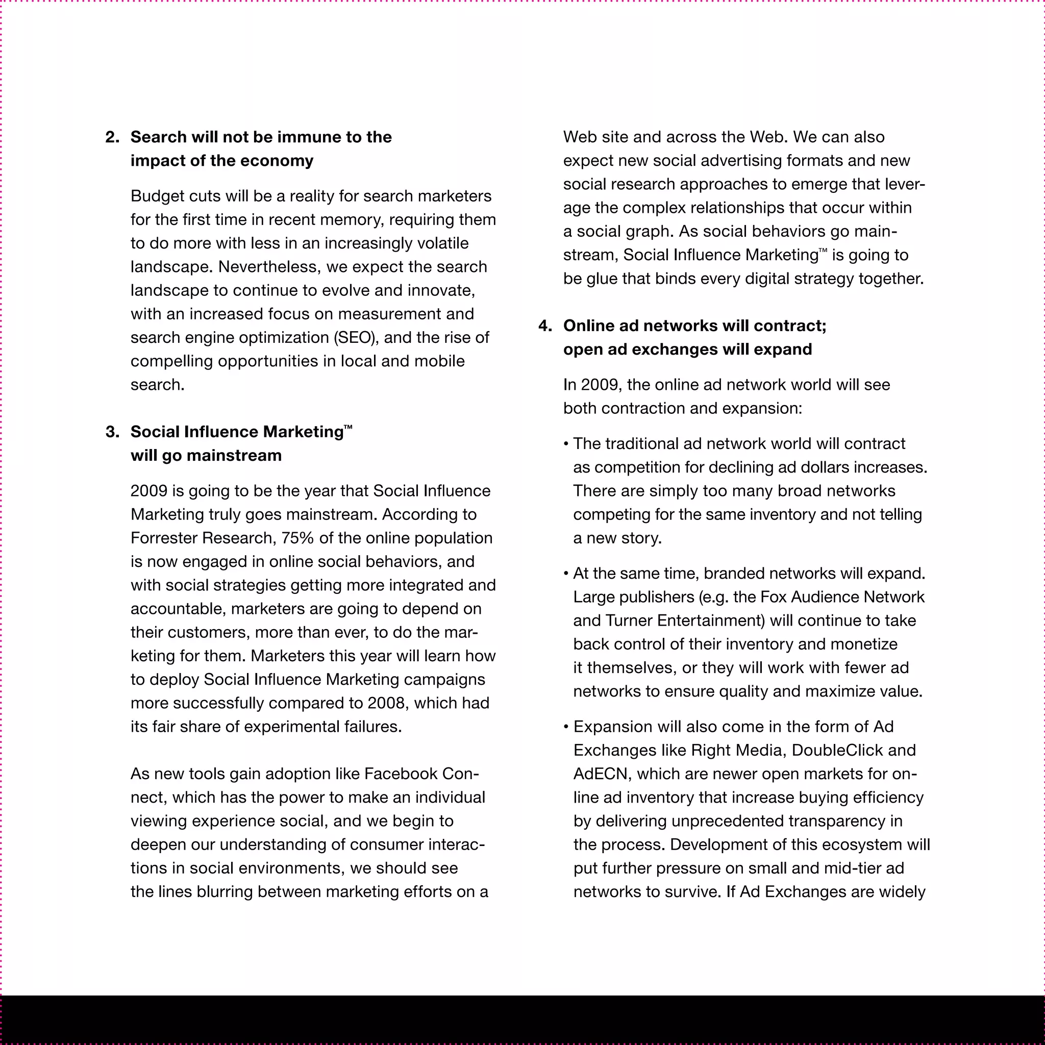 2. Search will not be immune to the                         Web site and across the Web. We can also
   impact of the economy                                    expect new social advertising formats and new
                                                            social research approaches to emerge that lever-
   Budget cuts will be a reality for search marketers
                                                            age the complex relationships that occur within
   for the first time in recent memory, requiring them
                                                            a social graph. As social behaviors go main-
   to do more with less in an increasingly volatile
                                                            stream, Social Influence Marketing™ is going to
   landscape. Nevertheless, we expect the search
                                                            be glue that binds every digital strategy together.
   landscape to continue to evolve and innovate,
   with an increased focus on measurement and
                                                         4. Online ad networks will contract;
   search engine optimization (SEO), and the rise of
                                                            open ad exchanges will expand
   compelling opportunities in local and mobile
   search.                                                  In 2009, the online ad network world will see
                                                            both contraction and expansion:
3. Social Influence Marketing™
                                                            •   The traditional ad network world will contract
   will go mainstream
                                                                as competition for declining ad dollars increases.
   2009 is going to be the year that Social Influence           There are simply too many broad networks
   Marketing truly goes mainstream. According to                competing for the same inventory and not telling
   Forrester Research, 75% of the online population             a new story.
   is now engaged in online social behaviors, and
                                                            •   At the same time, branded networks will expand.
   with social strategies getting more integrated and
                                                                Large publishers (e.g. the Fox Audience Network
   accountable, marketers are going to depend on
                                                                and Turner Entertainment) will continue to take
   their customers, more than ever, to do the mar-
                                                                back control of their inventory and monetize
   keting for them. Marketers this year will learn how
                                                                it themselves, or they will work with fewer ad
   to deploy Social Influence Marketing campaigns
                                                                networks to ensure quality and maximize value.
   more successfully compared to 2008, which had
   its fair share of experimental failures.                 •   Expansion will also come in the form of Ad
                                                                Exchanges like Right Media, DoubleClick and
   As new tools gain adoption like Facebook Con-                AdECN, which are newer open markets for on-
   nect, which has the power to make an individual              line ad inventory that increase buying efficiency
   viewing experience social, and we begin to                   by delivering unprecedented transparency in
   deepen our understanding of consumer interac-                the process. Development of this ecosystem will
   tions in social environments, we should see                  put further pressure on small and mid-tier ad
   the lines blurring between marketing efforts on a            networks to survive. If Ad Exchanges are widely
 