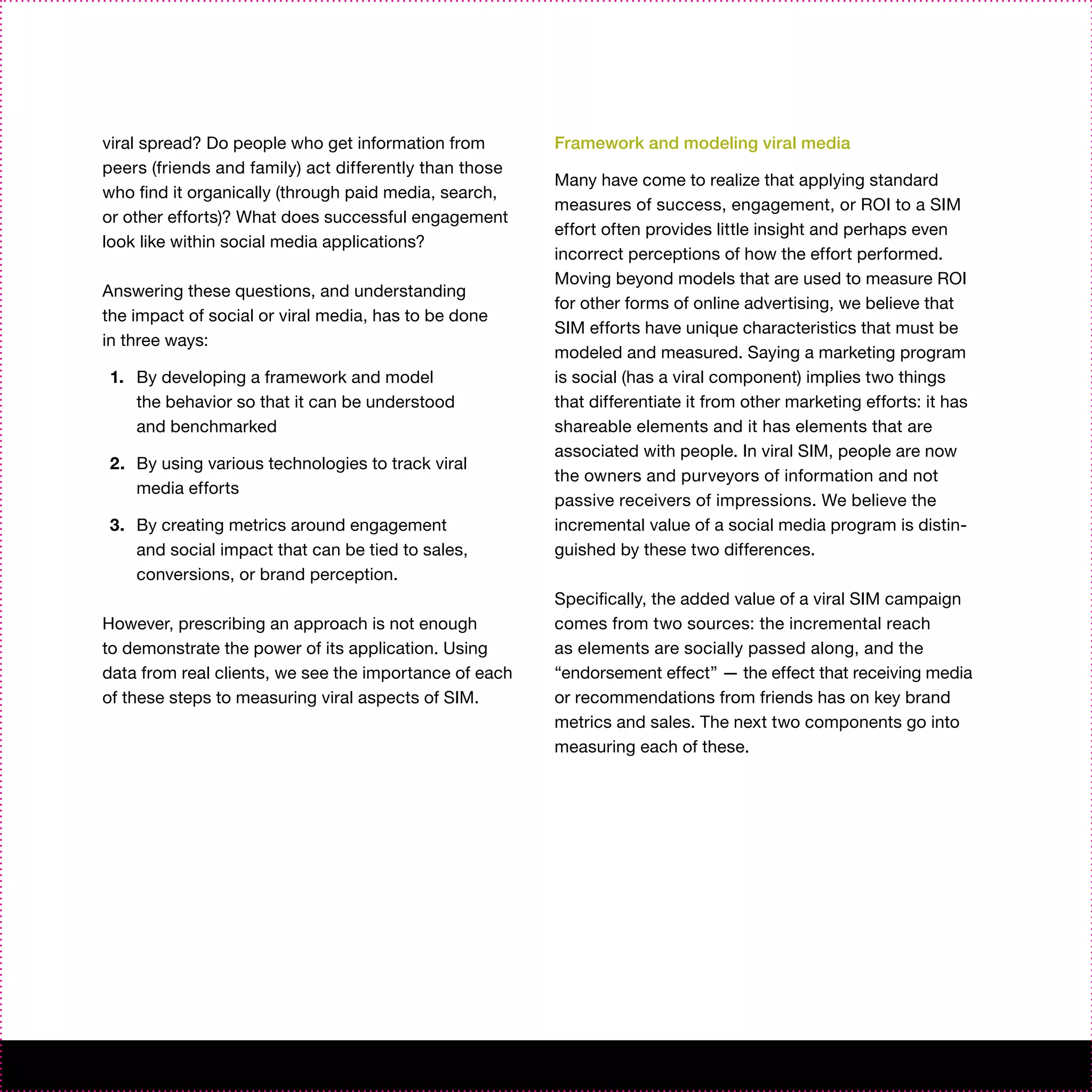 viral spread? Do people who get information from        Framework and modeling viral media
peers (friends and family) act differently than those
                                                        Many have come to realize that applying standard
who find it organically (through paid media, search,
                                                        measures of success, engagement, or ROI to a SIM
or other efforts)? What does successful engagement
                                                        effort often provides little insight and perhaps even
look like within social media applications?
                                                        incorrect perceptions of how the effort performed.
                                                        Moving beyond models that are used to measure ROI
Answering these questions, and understanding
                                                        for other forms of online advertising, we believe that
the impact of social or viral media, has to be done
                                                        SIM efforts have unique characteristics that must be
in three ways:
                                                        modeled and measured. Saying a marketing program
1. By developing a framework and model                  is social (has a viral component) implies two things
   the behavior so that it can be understood            that differentiate it from other marketing efforts: it has
   and benchmarked                                      shareable elements and it has elements that are
                                                        associated with people. In viral SIM, people are now
2. By using various technologies to track viral
                                                        the owners and purveyors of information and not
   media efforts
                                                        passive receivers of impressions. We believe the
3. By creating metrics around engagement                incremental value of a social media program is distin-
   and social impact that can be tied to sales,         guished by these two differences.
   conversions, or brand perception.
                                                        Specifically, the added value of a viral SIM campaign
However, prescribing an approach is not enough          comes from two sources: the incremental reach
to demonstrate the power of its application. Using      as elements are socially passed along, and the
data from real clients, we see the importance of each   “endorsement effect” — the effect that receiving media
of these steps to measuring viral aspects of SIM.       or recommendations from friends has on key brand
                                                        metrics and sales. The next two components go into
                                                        measuring each of these.
 