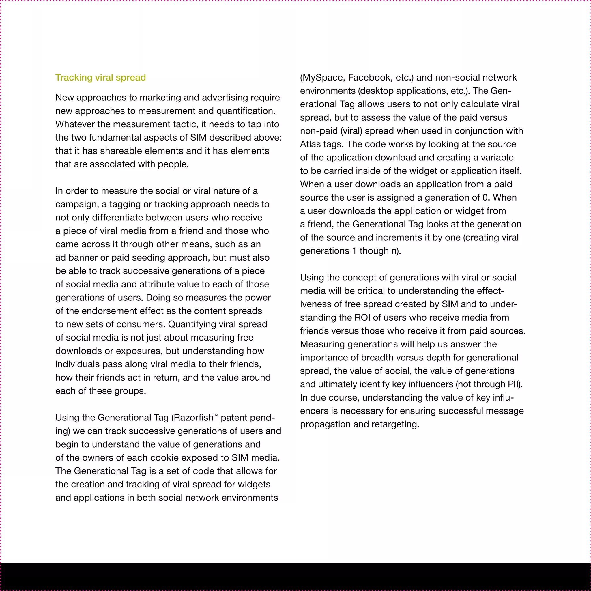 Tracking viral spread                                   (MySpace, Facebook, etc.) and non-social network
                                                        environments (desktop applications, etc.). The Gen-
New approaches to marketing and advertising require
                                                        erational Tag allows users to not only calculate viral
new approaches to measurement and quantification.
                                                        spread, but to assess the value of the paid versus
Whatever the measurement tactic, it needs to tap into
                                                        non-paid (viral) spread when used in conjunction with
the two fundamental aspects of SIM described above:
                                                        Atlas tags. The code works by looking at the source
that it has shareable elements and it has elements
                                                        of the application download and creating a variable
that are associated with people.
                                                        to be carried inside of the widget or application itself.
                                                        When a user downloads an application from a paid
In order to measure the social or viral nature of a
                                                        source the user is assigned a generation of 0. When
campaign, a tagging or tracking approach needs to
                                                        a user downloads the application or widget from
not only differentiate between users who receive
                                                        a friend, the Generational Tag looks at the generation
a piece of viral media from a friend and those who
                                                        of the source and increments it by one (creating viral
came across it through other means, such as an
                                                        generations 1 though n).
ad banner or paid seeding approach, but must also
be able to track successive generations of a piece
                                                        Using the concept of generations with viral or social
of social media and attribute value to each of those
                                                        media will be critical to understanding the effect-
generations of users. Doing so measures the power
                                                        iveness of free spread created by SIM and to under-
of the endorsement effect as the content spreads
                                                        standing the ROI of users who receive media from
to new sets of consumers. Quantifying viral spread
                                                        friends versus those who receive it from paid sources.
of social media is not just about measuring free
                                                        Measuring generations will help us answer the
downloads or exposures, but understanding how
                                                        importance of breadth versus depth for generational
individuals pass along viral media to their friends,
                                                        spread, the value of social, the value of generations
how their friends act in return, and the value around
                                                        and ultimately identify key influencers (not through PII).
each of these groups.
                                                        In due course, understanding the value of key influ-
                                                        encers is necessary for ensuring successful message
Using the Generational Tag (Razorfish™ patent pend-
                                                        propagation and retargeting.
ing) we can track successive generations of users and
begin to understand the value of generations and
of the owners of each cookie exposed to SIM media.
The Generational Tag is a set of code that allows for
the creation and tracking of viral spread for widgets
and applications in both social network environments
 