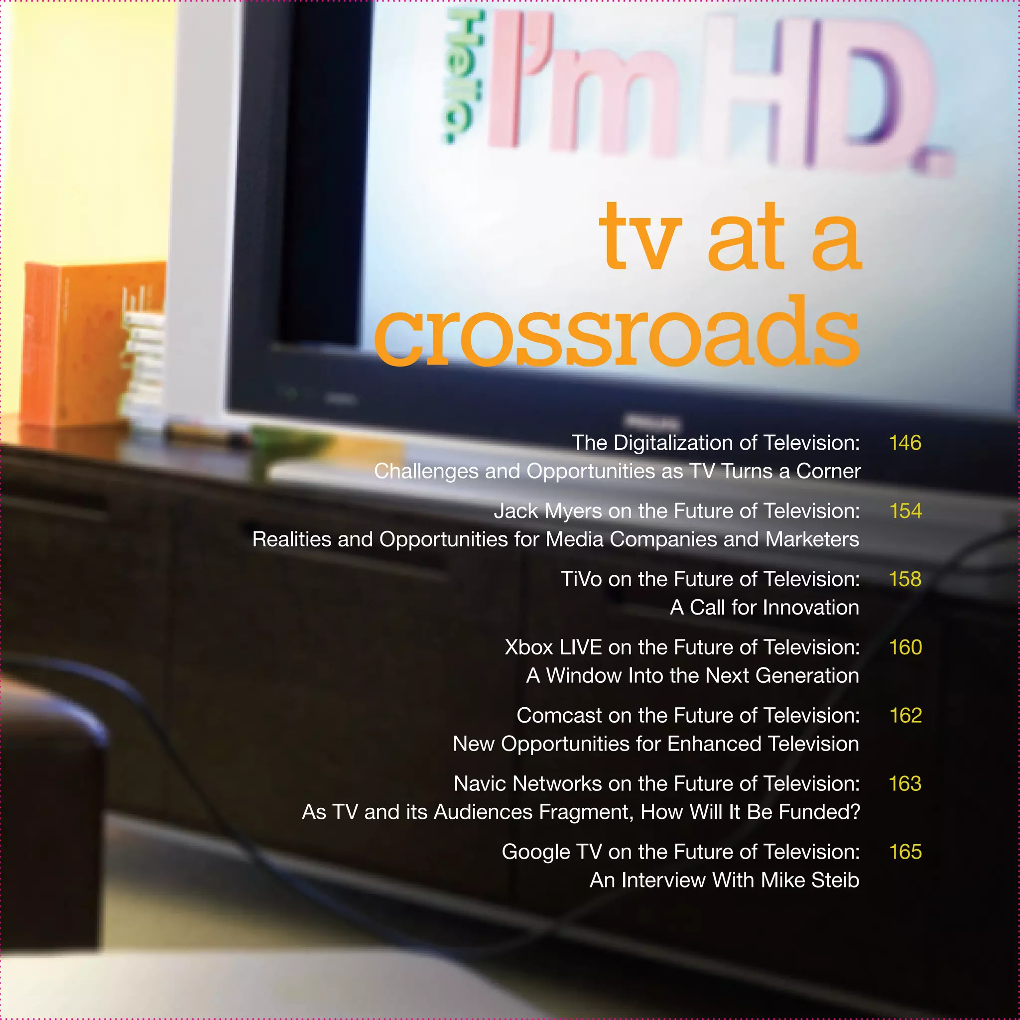 tv at a
            crossroads
                               The Digitalization of Television:     146
             Challenges and Opportunities as TV Turns a Corner
                          Jack Myers on the Future of Television:    154
Realities and Opportunities for Media Companies and Marketers
                                 TiVo on the Future of Television:   158
                                            A Call for Innovation
                           Xbox LIVE on the Future of Television:    160
                             A Window Into the Next Generation
                          Comcast on the Future of Television:       162
                     New Opportunities for Enhanced Television
                     Navic Networks on the Future of Television:     163
     As TV and its Audiences Fragment, How Will It Be Funded?
                          Google TV on the Future of Television:     165
                                  An Interview With Mike Steib
 