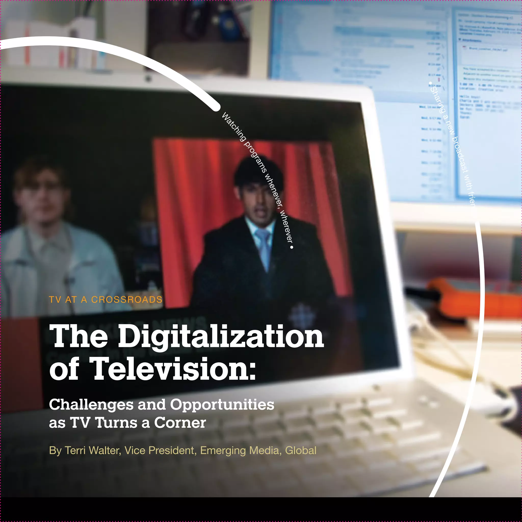 •S
                                                                  ha r
                                                                   in g
                                                                       an
                                   W
                                    at




                                                                         ew
                                      ch
                                      ing




                                                                            b
                                                                          r o ad
                                           pr
                                             og
                                             r am




                                                                            ca st
                                                  sw




                                                                                with
                                                  hen




                                                                                   f r ie nd
                                                      eve
                                                          r, w




                                                                                     s
                                                         here
                                                             ve
                                                             r•
T V AT A C R O S S R OA D S



The Digitalization
of Television:
Challenges and Opportunities
as TV Turns a Corner
By Terri Walter, Vice President, Emerging Media, Global
 