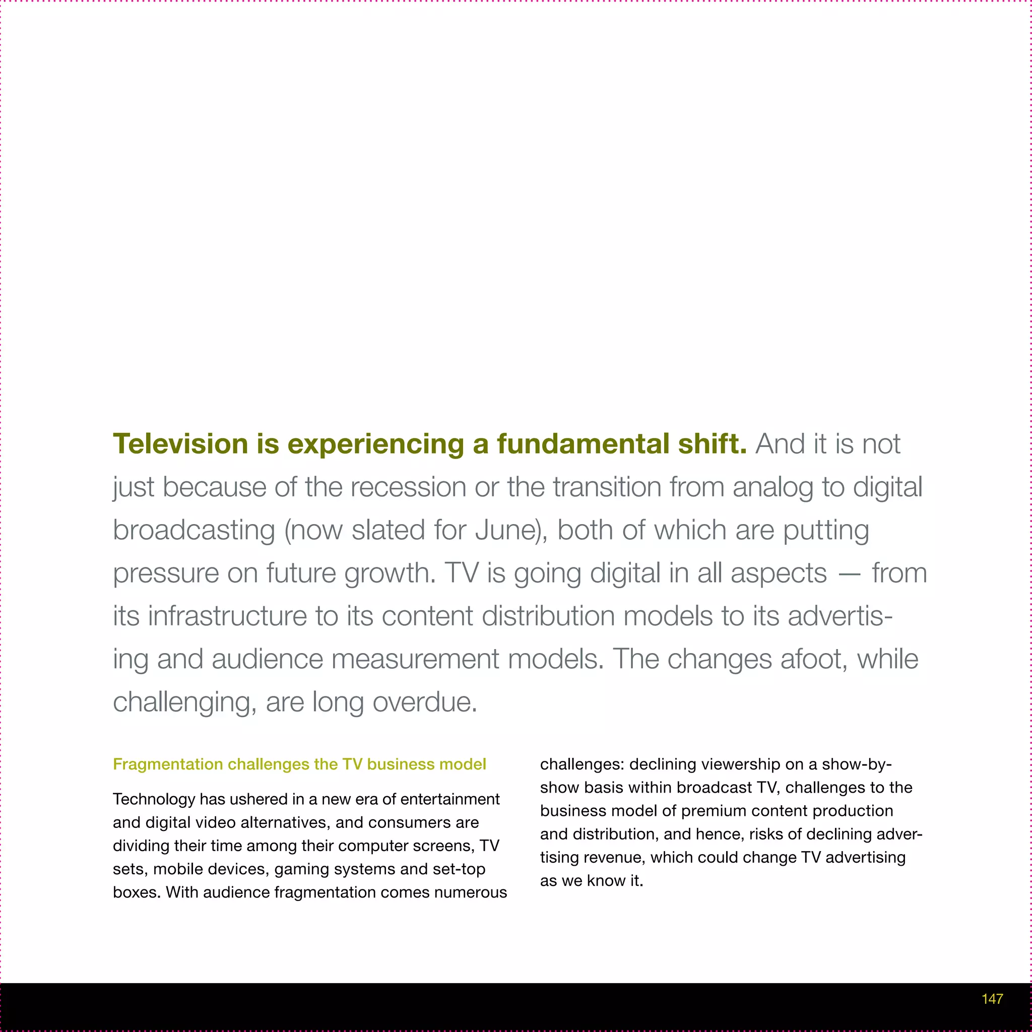 Television is experiencing a fundamental shift. And it is not
just because of the recession or the transition from analog to digital
broadcasting (now slated for June), both of which are putting
pressure on future growth. TV is going digital in all aspects — from
its infrastructure to its content distribution models to its advertis-
ing and audience measurement models. The changes afoot, while
challenging, are long overdue.

Fragmentation challenges the TV business model         challenges: declining viewership on a show-by-
                                                       show basis within broadcast TV, challenges to the
Technology has ushered in a new era of entertainment
                                                       business model of premium content production
and digital video alternatives, and consumers are
                                                       and distribution, and hence, risks of declining adver-
dividing their time among their computer screens, TV
                                                       tising revenue, which could change TV advertising
sets, mobile devices, gaming systems and set-top
                                                       as we know it.
boxes. With audience fragmentation comes numerous




                                                                                                                147
 