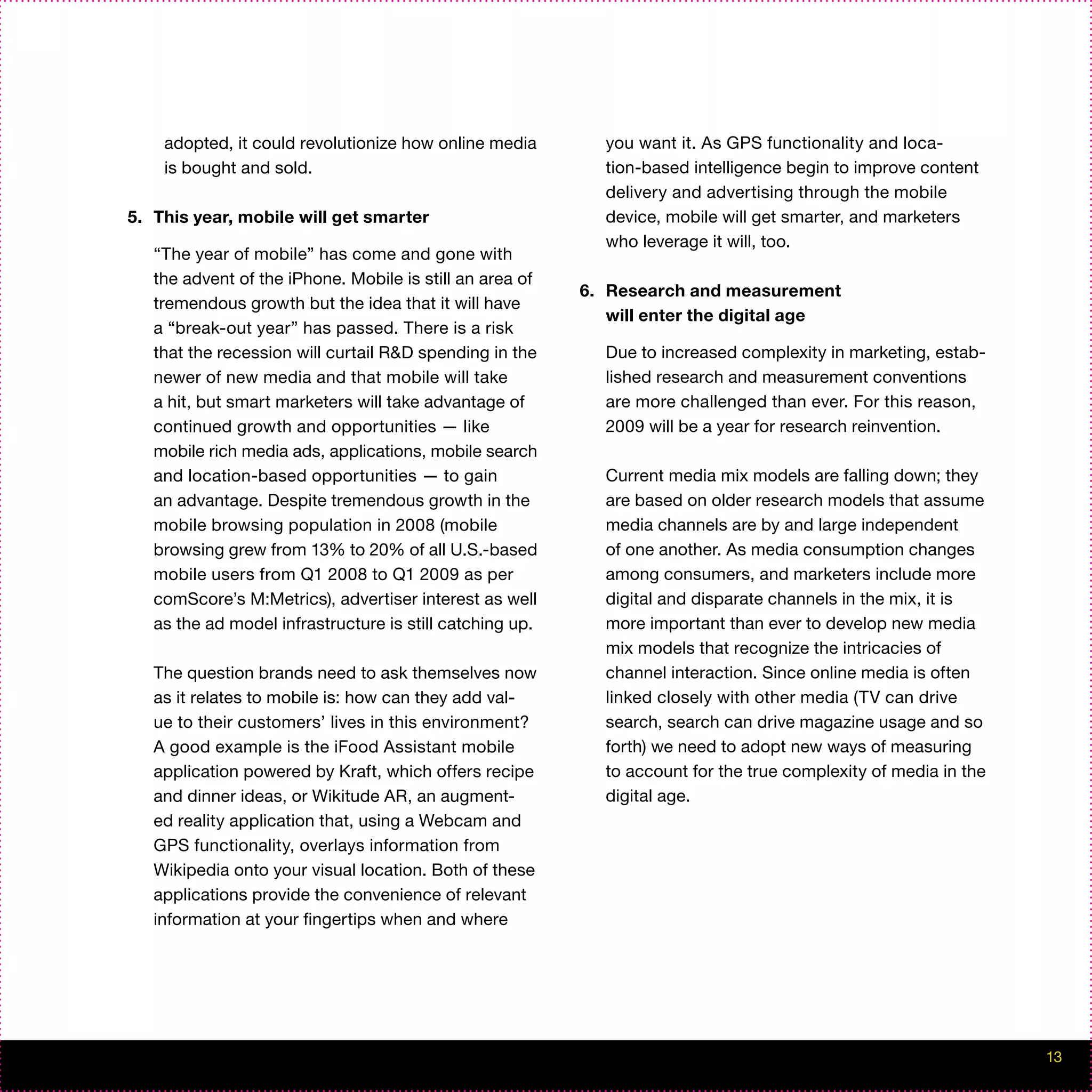 adopted, it could revolutionize how online media        you want it. As GPS functionality and loca-
    is bought and sold.                                     tion-based intelligence begin to improve content
                                                            delivery and advertising through the mobile
5. This year, mobile will get smarter                       device, mobile will get smarter, and marketers
                                                            who leverage it will, too.
   “The year of mobile” has come and gone with
   the advent of the iPhone. Mobile is still an area of
                                                          6. Research and measurement
   tremendous growth but the idea that it will have
                                                             will enter the digital age
   a “break-out year” has passed. There is a risk
   that the recession will curtail R&D spending in the      Due to increased complexity in marketing, estab-
   newer of new media and that mobile will take             lished research and measurement conventions
   a hit, but smart marketers will take advantage of        are more challenged than ever. For this reason,
   continued growth and opportunities — like                2009 will be a year for research reinvention.
   mobile rich media ads, applications, mobile search
   and location-based opportunities — to gain               Current media mix models are falling down; they
   an advantage. Despite tremendous growth in the           are based on older research models that assume
   mobile browsing population in 2008 (mobile               media channels are by and large independent
   browsing grew from 13% to 20% of all U.S.-based          of one another. As media consumption changes
   mobile users from Q1 2008 to Q1 2009 as per              among consumers, and marketers include more
   comScore’s M:Metrics), advertiser interest as well       digital and disparate channels in the mix, it is
   as the ad model infrastructure is still catching up.     more important than ever to develop new media
                                                            mix models that recognize the intricacies of
   The question brands need to ask themselves now           channel interaction. Since online media is often
   as it relates to mobile is: how can they add val-        linked closely with other media (TV can drive
   ue to their customers’ lives in this environment?        search, search can drive magazine usage and so
   A good example is the iFood Assistant mobile             forth) we need to adopt new ways of measuring
   application powered by Kraft, which offers recipe        to account for the true complexity of media in the
   and dinner ideas, or Wikitude AR, an augment-            digital age.
   ed reality application that, using a Webcam and
   GPS functionality, overlays information from
   Wikipedia onto your visual location. Both of these
   applications provide the convenience of relevant
   information at your fingertips when and where




                                                                                                                 13
 
