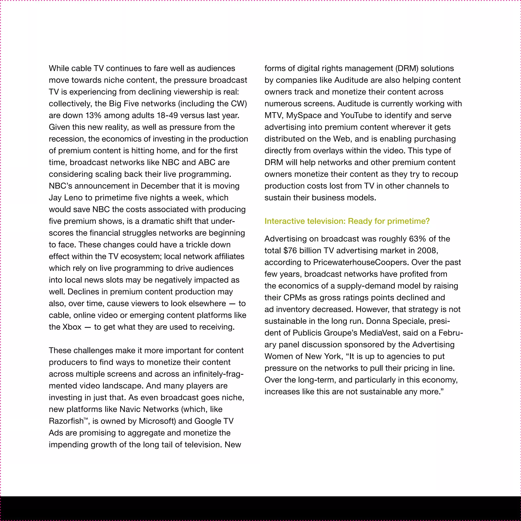 While cable TV continues to fare well as audiences         forms of digital rights management (DRM) solutions
move towards niche content, the pressure broadcast         by companies like Auditude are also helping content
TV is experiencing from declining viewership is real:      owners track and monetize their content across
collectively, the Big Five networks (including the CW)     numerous screens. Auditude is currently working with
are down 13% among adults 18-49 versus last year.          MTV, MySpace and YouTube to identify and serve
Given this new reality, as well as pressure from the       advertising into premium content wherever it gets
recession, the economics of investing in the production    distributed on the Web, and is enabling purchasing
of premium content is hitting home, and for the first      directly from overlays within the video. This type of
time, broadcast networks like NBC and ABC are              DRM will help networks and other premium content
considering scaling back their live programming.           owners monetize their content as they try to recoup
NBC’s announcement in December that it is moving           production costs lost from TV in other channels to
Jay Leno to primetime five nights a week, which            sustain their business models.
would save NBC the costs associated with producing
five premium shows, is a dramatic shift that under-        Interactive television: Ready for primetime?
scores the financial struggles networks are beginning
                                                           Advertising on broadcast was roughly 63% of the
to face. These changes could have a trickle down
                                                           total $76 billion TV advertising market in 2008,
effect within the TV ecosystem; local network affiliates
                                                           according to PricewaterhouseCoopers. Over the past
which rely on live programming to drive audiences
                                                           few years, broadcast networks have profited from
into local news slots may be negatively impacted as
                                                           the economics of a supply-demand model by raising
well. Declines in premium content production may
                                                           their CPMs as gross ratings points declined and
also, over time, cause viewers to look elsewhere — to
                                                           ad inventory decreased. However, that strategy is not
cable, online video or emerging content platforms like
                                                           sustainable in the long run. Donna Speciale, presi-
the Xbox — to get what they are used to receiving.
                                                           dent of Publicis Groupe’s MediaVest, said on a Febru-
                                                           ary panel discussion sponsored by the Advertising
These challenges make it more important for content
                                                           Women of New York, “It is up to agencies to put
producers to find ways to monetize their content
                                                           pressure on the networks to pull their pricing in line.
across multiple screens and across an infinitely-frag-
                                                           Over the long-term, and particularly in this economy,
mented video landscape. And many players are
                                                           increases like this are not sustainable any more.”
investing in just that. As even broadcast goes niche,
new platforms like Navic Networks (which, like
Razorfish™, is owned by Microsoft) and Google TV
Ads are promising to aggregate and monetize the
impending growth of the long tail of television. New
 