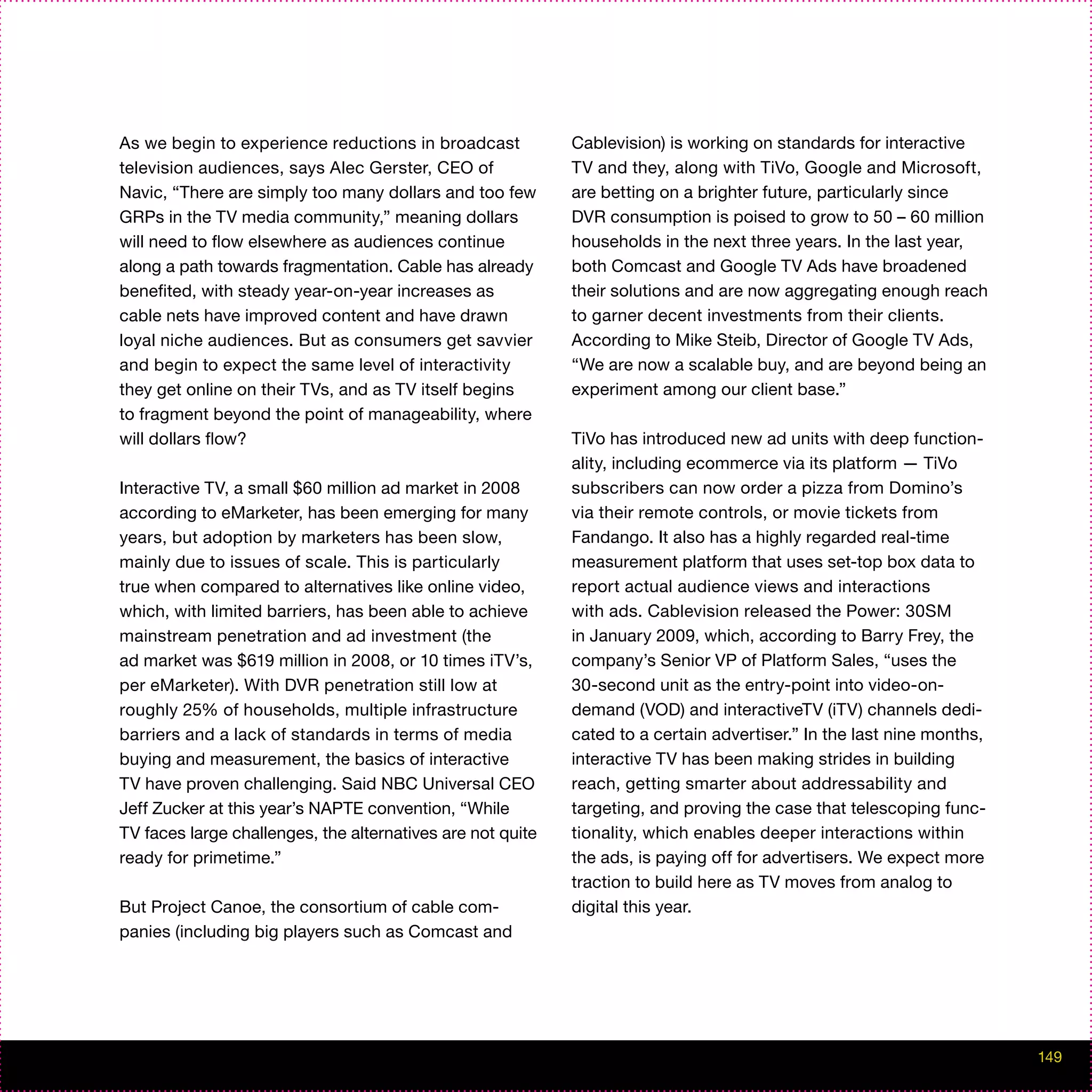 As we begin to experience reductions in broadcast           Cablevision) is working on standards for interactive
television audiences, says Alec Gerster, CEO of             TV and they, along with TiVo, Google and Microsoft,
Navic, “There are simply too many dollars and too few       are betting on a brighter future, particularly since
GRPs in the TV media community,” meaning dollars            DVR consumption is poised to grow to 50 – 60 million
will need to flow elsewhere as audiences continue           households in the next three years. In the last year,
along a path towards fragmentation. Cable has already       both Comcast and Google TV Ads have broadened
benefited, with steady year-on-year increases as            their solutions and are now aggregating enough reach
cable nets have improved content and have drawn             to garner decent investments from their clients.
loyal niche audiences. But as consumers get savvier         According to Mike Steib, Director of Google TV Ads,
and begin to expect the same level of interactivity         “We are now a scalable buy, and are beyond being an
they get online on their TVs, and as TV itself begins       experiment among our client base.”
to fragment beyond the point of manageability, where
will dollars flow?                                          TiVo has introduced new ad units with deep function-
                                                            ality, including ecommerce via its platform — TiVo
Interactive TV, a small $60 million ad market in 2008       subscribers can now order a pizza from Domino’s
according to eMarketer, has been emerging for many          via their remote controls, or movie tickets from
years, but adoption by marketers has been slow,             Fandango. It also has a highly regarded real-time
mainly due to issues of scale. This is particularly         measurement platform that uses set-top box data to
true when compared to alternatives like online video,       report actual audience views and interactions
which, with limited barriers, has been able to achieve      with ads. Cablevision released the Power: 30SM
mainstream penetration and ad investment (the               in January 2009, which, according to Barry Frey, the
ad market was $619 million in 2008, or 10 times iTV’s,      company’s Senior VP of Platform Sales, “uses the
per eMarketer). With DVR penetration still low at           30-second unit as the entry-point into video-on-
roughly 25% of households, multiple infrastructure          demand (VOD) and interactiveTV (iTV) channels dedi-
barriers and a lack of standards in terms of media          cated to a certain advertiser.” In the last nine months,
buying and measurement, the basics of interactive           interactive TV has been making strides in building
TV have proven challenging. Said NBC Universal CEO          reach, getting smarter about addressability and
Jeff Zucker at this year’s NAPTE convention, “While         targeting, and proving the case that telescoping func-
TV faces large challenges, the alternatives are not quite   tionality, which enables deeper interactions within
ready for primetime.”                                       the ads, is paying off for advertisers. We expect more
                                                            traction to build here as TV moves from analog to
But Project Canoe, the consortium of cable com-             digital this year.
panies (including big players such as Comcast and




                                                                                                                       149
 