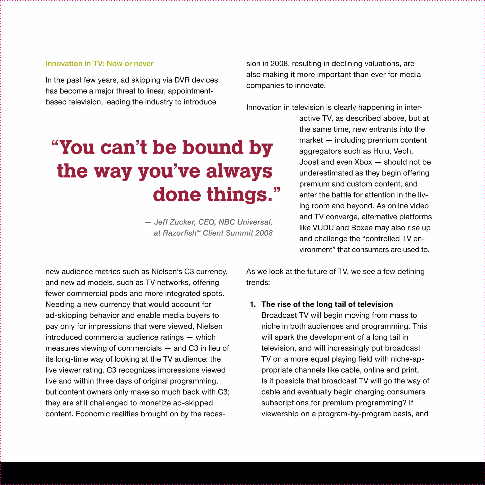 Innovation in TV: Now or never                             sion in 2008, resulting in declining valuations, are
                                                           also making it more important than ever for media
In the past few years, ad skipping via DVR devices
                                                           companies to innovate.
has become a major threat to linear, appointment-
based television, leading the industry to introduce
                                                        Innovation in television is clearly happening in inter-
                                                                         active TV, as described above, but at
                                                                         the same time, new entrants into the

 “You can’t be bound by
                                                                         market — including premium content
                                                                         aggregators such as Hulu, Veoh,
                                                                         Joost and even Xbox — should not be
  the way you’ve always                                                  underestimated as they begin offering
                                                                         premium and custom content, and
            done things.”                                                enter the battle for attention in the liv-
                                                                         ing room and beyond. As online video
                                                                         and TV converge, alternative platforms
                             — Jeff Zucker, CEO, NBC Universal,
                                                                         like VUDU and Boxee may also rise up
                               at Razorfish™ Client Summit 2008
                                                                         and challenge the “controlled TV en-
                                                                         vironment” that consumers are used to.

new audience metrics such as Nielsen’s C3 currency,        As we look at the future of TV, we see a few defining
and new ad models, such as TV networks, offering           trends:
fewer commercial pods and more integrated spots.
Needing a new currency that would account for               1. The rise of the long tail of television
ad-skipping behavior and enable media buyers to                Broadcast TV will begin moving from mass to
pay only for impressions that were viewed, Nielsen             niche in both audiences and programming. This
introduced commercial audience ratings — which                 will spark the development of a long tail in
measures viewing of commercials — and C3 in lieu of            television, and will increasingly put broadcast
its long-time way of looking at the TV audience: the           TV on a more equal playing field with niche-ap-
live viewer rating. C3 recognizes impressions viewed           propriate channels like cable, online and print.
live and within three days of original programming,            Is it possible that broadcast TV will go the way of
but content owners only make so much back with C3;             cable and eventually begin charging consumers
they are still challenged to monetize ad-skipped               subscriptions for premium programming? If
content. Economic realities brought on by the reces-           viewership on a program-by-program basis, and
 