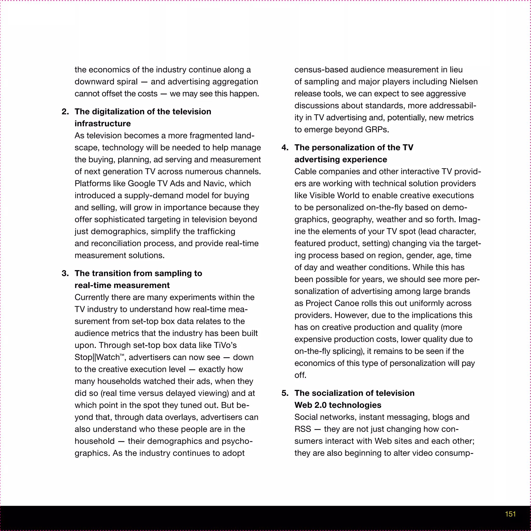 the economics of the industry continue along a          census-based audience measurement in lieu
   downward spiral — and advertising aggregation           of sampling and major players including Nielsen
   cannot offset the costs — we may see this happen.       release tools, we can expect to see aggressive
                                                           discussions about standards, more addressabil-
2. The digitalization of the television
                                                           ity in TV advertising and, potentially, new metrics
   infrastructure
                                                           to emerge beyond GRPs.
   As television becomes a more fragmented land-
   scape, technology will be needed to help manage      4. The personalization of the TV
   the buying, planning, ad serving and measurement        advertising experience
   of next generation TV across numerous channels.         Cable companies and other interactive TV provid-
   Platforms like Google TV Ads and Navic, which           ers are working with technical solution providers
   introduced a supply-demand model for buying             like Visible World to enable creative executions
   and selling, will grow in importance because they       to be personalized on-the-fly based on demo-
   offer sophisticated targeting in television beyond      graphics, geography, weather and so forth. Imag-
   just demographics, simplify the trafficking             ine the elements of your TV spot (lead character,
   and reconciliation process, and provide real-time       featured product, setting) changing via the target-
   measurement solutions.                                  ing process based on region, gender, age, time
                                                           of day and weather conditions. While this has
3. The transition from sampling to
                                                           been possible for years, we should see more per-
   real-time measurement
                                                           sonalization of advertising among large brands
   Currently there are many experiments within the
                                                           as Project Canoe rolls this out uniformly across
   TV industry to understand how real-time mea-
                                                           providers. However, due to the implications this
   surement from set-top box data relates to the
                                                           has on creative production and quality (more
   audience metrics that the industry has been built
                                                           expensive production costs, lower quality due to
   upon. Through set-top box data like TiVo’s
                                                           on-the-fly splicing), it remains to be seen if the
   Stop||Watch™, advertisers can now see — down
                                                           economics of this type of personalization will pay
   to the creative execution level — exactly how
                                                           off.
   many households watched their ads, when they
   did so (real time versus delayed viewing) and at     5. The socialization of television
   which point in the spot they tuned out. But be-         Web 2.0 technologies
   yond that, through data overlays, advertisers can       Social networks, instant messaging, blogs and
   also understand who these people are in the             RSS — they are not just changing how con-
   household — their demographics and psycho-              sumers interact with Web sites and each other;
   graphics. As the industry continues to adopt            they are also beginning to alter video consump-




                                                                                                                 151
 