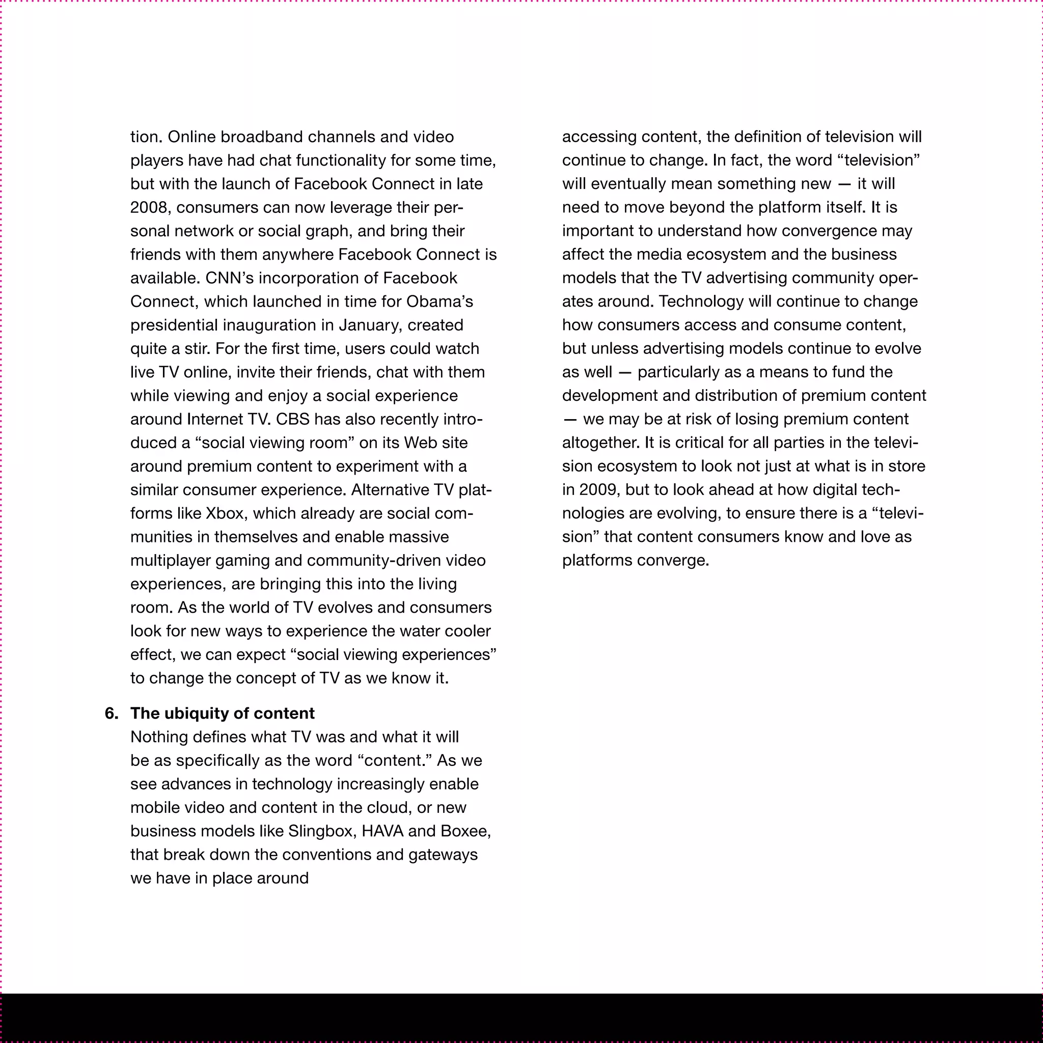 tion. Online broadband channels and video              accessing content, the definition of television will
   players have had chat functionality for some time,     continue to change. In fact, the word “television”
   but with the launch of Facebook Connect in late        will eventually mean something new — it will
   2008, consumers can now leverage their per-            need to move beyond the platform itself. It is
   sonal network or social graph, and bring their         important to understand how convergence may
   friends with them anywhere Facebook Connect is         affect the media ecosystem and the business
   available. CNN’s incorporation of Facebook             models that the TV advertising community oper-
   Connect, which launched in time for Obama’s            ates around. Technology will continue to change
   presidential inauguration in January, created          how consumers access and consume content,
   quite a stir. For the first time, users could watch    but unless advertising models continue to evolve
   live TV online, invite their friends, chat with them   as well — particularly as a means to fund the
   while viewing and enjoy a social experience            development and distribution of premium content
   around Internet TV. CBS has also recently intro-       — we may be at risk of losing premium content
   duced a “social viewing room” on its Web site          altogether. It is critical for all parties in the televi-
   around premium content to experiment with a            sion ecosystem to look not just at what is in store
   similar consumer experience. Alternative TV plat-      in 2009, but to look ahead at how digital tech-
   forms like Xbox, which already are social com-         nologies are evolving, to ensure there is a “televi-
   munities in themselves and enable massive              sion” that content consumers know and love as
   multiplayer gaming and community-driven video          platforms converge.
   experiences, are bringing this into the living
   room. As the world of TV evolves and consumers
   look for new ways to experience the water cooler
   effect, we can expect “social viewing experiences”
   to change the concept of TV as we know it.

6. The ubiquity of content
   Nothing defines what TV was and what it will
   be as specifically as the word “content.” As we
   see advances in technology increasingly enable
   mobile video and content in the cloud, or new
   business models like Slingbox, HAVA and Boxee,
   that break down the conventions and gateways
   we have in place around
 