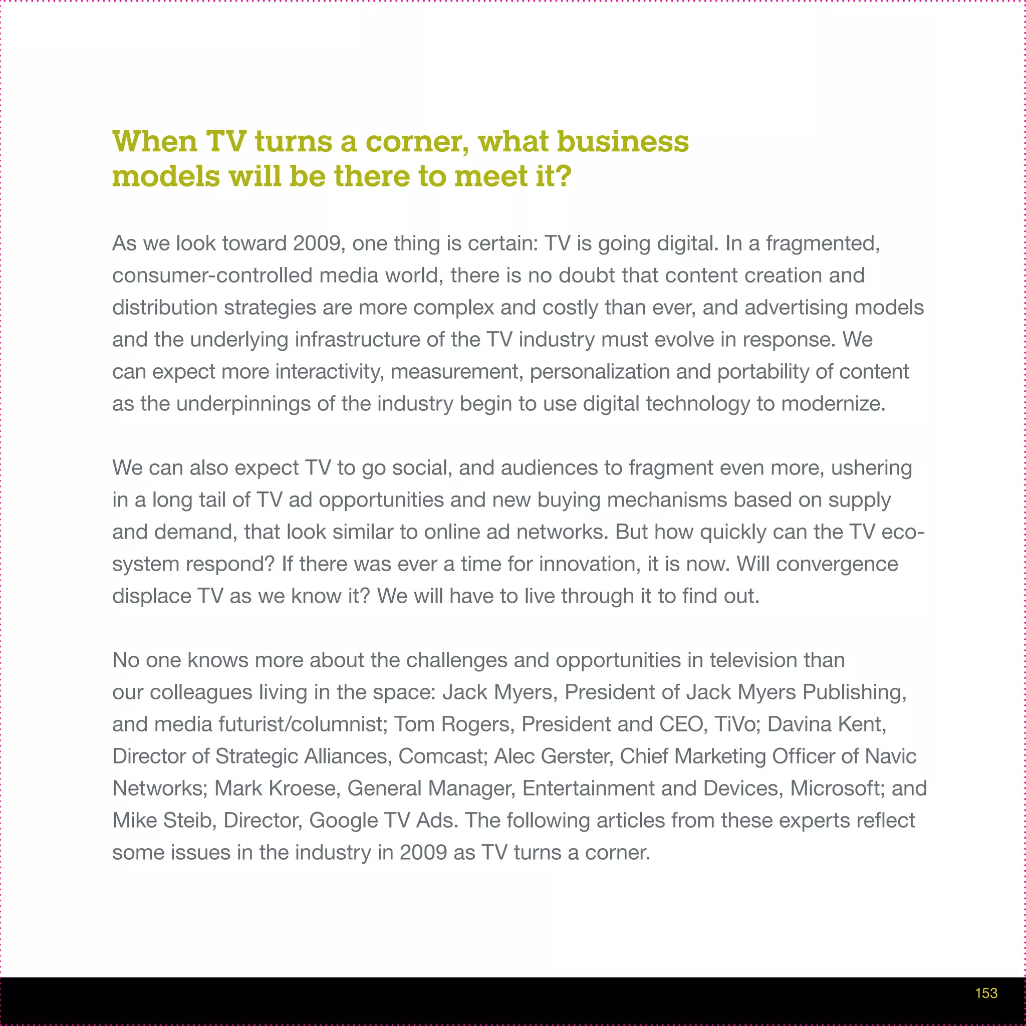 When TV turns a corner, what business
models will be there to meet it?

As we look toward 2009, one thing is certain: TV is going digital. In a fragmented,
consumer-controlled media world, there is no doubt that content creation and
distribution strategies are more complex and costly than ever, and advertising models
and the underlying infrastructure of the TV industry must evolve in response. We
can expect more interactivity, measurement, personalization and portability of content
as the underpinnings of the industry begin to use digital technology to modernize.


We can also expect TV to go social, and audiences to fragment even more, ushering
in a long tail of TV ad opportunities and new buying mechanisms based on supply
and demand, that look similar to online ad networks. But how quickly can the TV eco-
system respond? If there was ever a time for innovation, it is now. Will convergence
displace TV as we know it? We will have to live through it to find out.


No one knows more about the challenges and opportunities in television than
our colleagues living in the space: Jack Myers, President of Jack Myers Publishing,
and media futurist/columnist; Tom Rogers, President and CEO, TiVo; Davina Kent,
Director of Strategic Alliances, Comcast; Alec Gerster, Chief Marketing Officer of Navic
Networks; Mark Kroese, General Manager, Entertainment and Devices, Microsoft; and
Mike Steib, Director, Google TV Ads. The following articles from these experts reflect
some issues in the industry in 2009 as TV turns a corner.




                                                                                           153
 