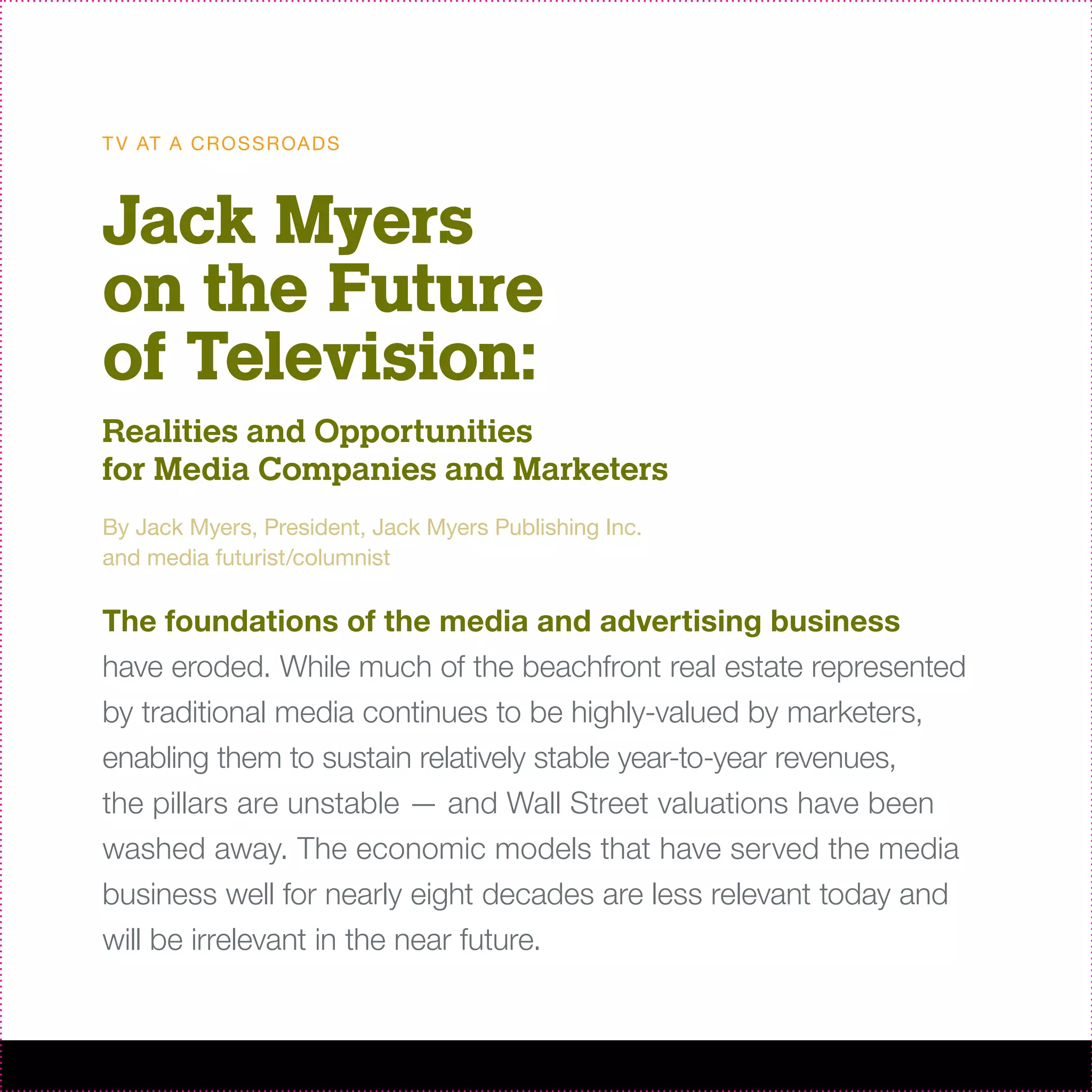 T V AT A C R O S S R OA D S



Jack Myers
on the Future
of Television:
Realities and Opportunities
for Media Companies and Marketers
By Jack Myers, President, Jack Myers Publishing Inc.
and media futurist/columnist

The foundations of the media and advertising business
have eroded. While much of the beachfront real estate represented
by traditional media continues to be highly-valued by marketers,
enabling them to sustain relatively stable year-to-year revenues,
the pillars are unstable — and Wall Street valuations have been
washed away. The economic models that have served the media
business well for nearly eight decades are less relevant today and
will be irrelevant in the near future.
 