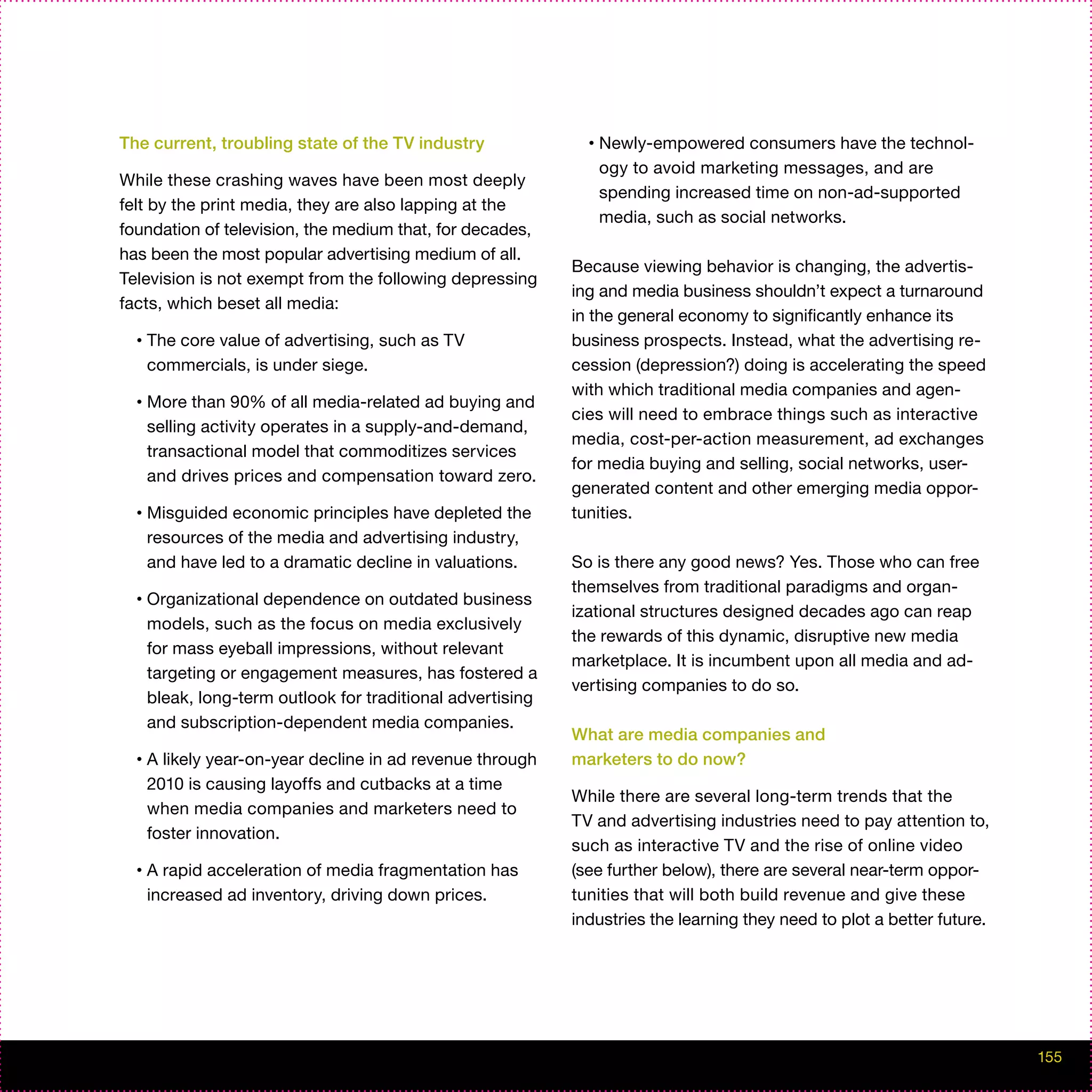 The current, troubling state of the TV industry                •   Newly-empowered consumers have the technol-
                                                                   ogy to avoid marketing messages, and are
While these crashing waves have been most deeply
                                                                   spending increased time on non-ad-supported
felt by the print media, they are also lapping at the
                                                                   media, such as social networks.
foundation of television, the medium that, for decades,
has been the most popular advertising medium of all.
                                                             Because viewing behavior is changing, the advertis-
Television is not exempt from the following depressing
                                                             ing and media business shouldn’t expect a turnaround
facts, which beset all media:
                                                             in the general economy to significantly enhance its
  •   The core value of advertising, such as TV              business prospects. Instead, what the advertising re-
      commercials, is under siege.                           cession (depression?) doing is accelerating the speed
                                                             with which traditional media companies and agen-
  •   More than 90% of all media-related ad buying and
                                                             cies will need to embrace things such as interactive
      selling activity operates in a supply-and-demand,
                                                             media, cost-per-action measurement, ad exchanges
      transactional model that commoditizes services
                                                             for media buying and selling, social networks, user-
      and drives prices and compensation toward zero.
                                                             generated content and other emerging media oppor-
  •   Misguided economic principles have depleted the        tunities.
      resources of the media and advertising industry,
      and have led to a dramatic decline in valuations.      So is there any good news? Yes. Those who can free
                                                             themselves from traditional paradigms and organ-
  •   Organizational dependence on outdated business
                                                             izational structures designed decades ago can reap
      models, such as the focus on media exclusively
                                                             the rewards of this dynamic, disruptive new media
      for mass eyeball impressions, without relevant
                                                             marketplace. It is incumbent upon all media and ad-
      targeting or engagement measures, has fostered a
                                                             vertising companies to do so.
      bleak, long-term outlook for traditional advertising
      and subscription-dependent media companies.
                                                             What are media companies and
  •   A likely year-on-year decline in ad revenue through    marketers to do now?
      2010 is causing layoffs and cutbacks at a time
                                                             While there are several long-term trends that the
      when media companies and marketers need to
                                                             TV and advertising industries need to pay attention to,
      foster innovation.
                                                             such as interactive TV and the rise of online video
  •   A rapid acceleration of media fragmentation has        (see further below), there are several near-term oppor-
      increased ad inventory, driving down prices.           tunities that will both build revenue and give these
                                                             industries the learning they need to plot a better future.




                                                                                                                          155
 