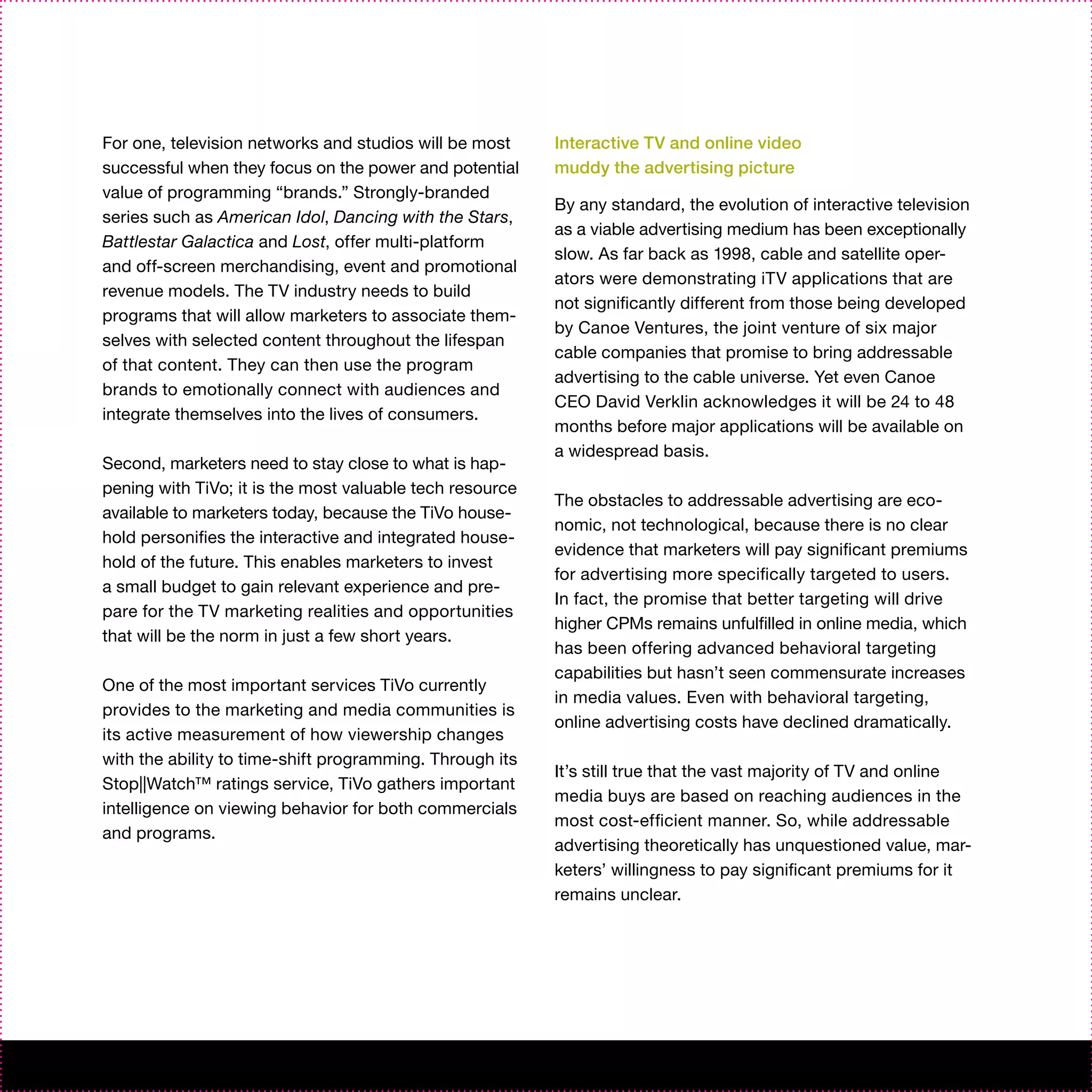 For one, television networks and studios will be most     Interactive TV and online video
successful when they focus on the power and potential     muddy the advertising picture
value of programming “brands.” Strongly-branded
                                                          By any standard, the evolution of interactive television
series such as American Idol, Dancing with the Stars,
                                                          as a viable advertising medium has been exceptionally
Battlestar Galactica and Lost, offer multi-platform
                                                          slow. As far back as 1998, cable and satellite oper-
and off-screen merchandising, event and promotional
                                                          ators were demonstrating iTV applications that are
revenue models. The TV industry needs to build
                                                          not significantly different from those being developed
programs that will allow marketers to associate them-
                                                          by Canoe Ventures, the joint venture of six major
selves with selected content throughout the lifespan
                                                          cable companies that promise to bring addressable
of that content. They can then use the program
                                                          advertising to the cable universe. Yet even Canoe
brands to emotionally connect with audiences and
                                                          CEO David Verklin acknowledges it will be 24 to 48
integrate themselves into the lives of consumers.
                                                          months before major applications will be available on
                                                          a widespread basis.
Second, marketers need to stay close to what is hap-
pening with TiVo; it is the most valuable tech resource
                                                          The obstacles to addressable advertising are eco-
available to marketers today, because the TiVo house-
                                                          nomic, not technological, because there is no clear
hold personifies the interactive and integrated house-
                                                          evidence that marketers will pay significant premiums
hold of the future. This enables marketers to invest
                                                          for advertising more specifically targeted to users.
a small budget to gain relevant experience and pre-
                                                          In fact, the promise that better targeting will drive
pare for the TV marketing realities and opportunities
                                                          higher CPMs remains unfulfilled in online media, which
that will be the norm in just a few short years.
                                                          has been offering advanced behavioral targeting
                                                          capabilities but hasn’t seen commensurate increases
One of the most important services TiVo currently
                                                          in media values. Even with behavioral targeting,
provides to the marketing and media communities is
                                                          online advertising costs have declined dramatically.
its active measurement of how viewership changes
with the ability to time-shift programming. Through its
                                                          It’s still true that the vast majority of TV and online
Stop||Watch™ ratings service, TiVo gathers important
                                                          media buys are based on reaching audiences in the
intelligence on viewing behavior for both commercials
                                                          most cost-efficient manner. So, while addressable
and programs.
                                                          advertising theoretically has unquestioned value, mar-
                                                          keters’ willingness to pay significant premiums for it
                                                          remains unclear.
 