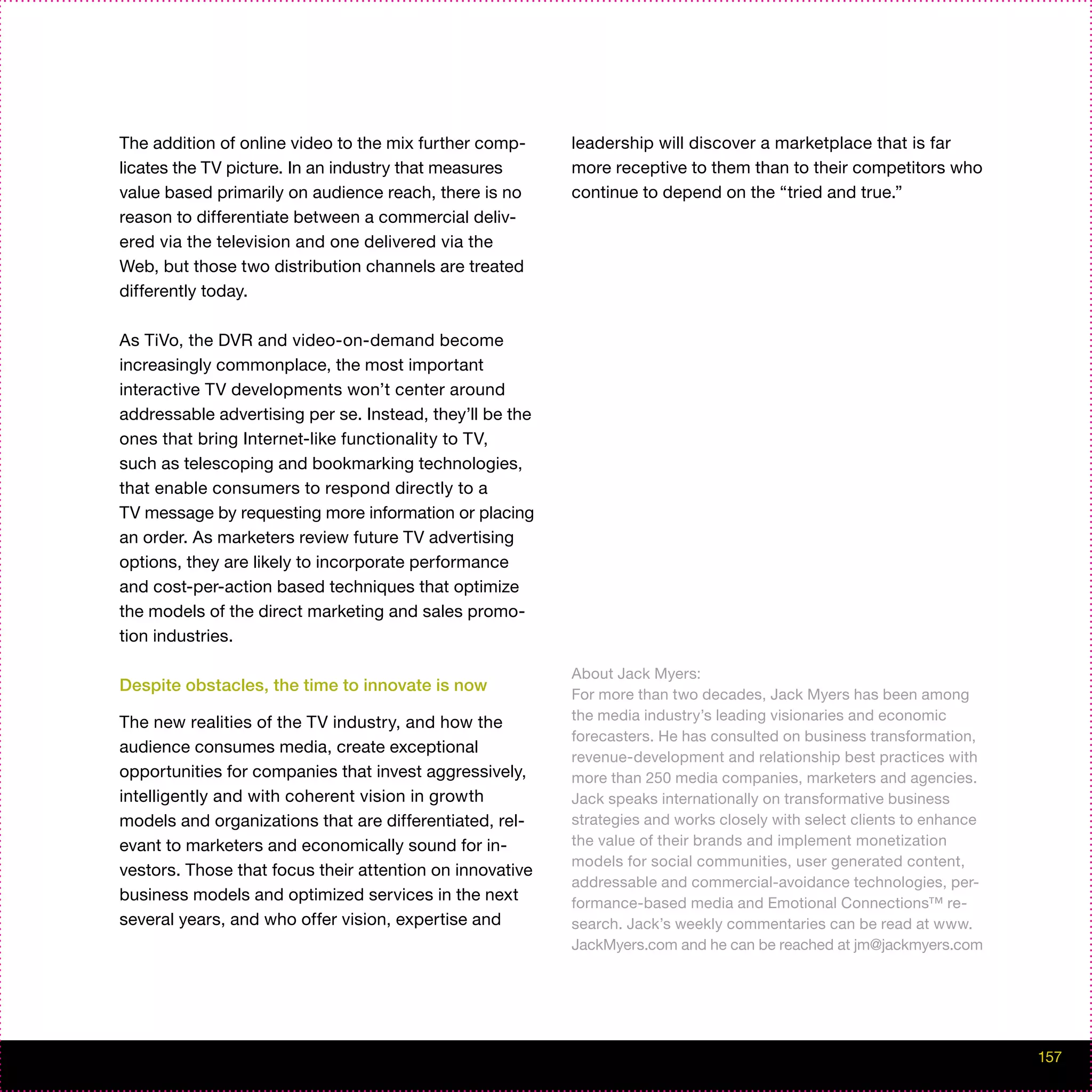 The addition of online video to the mix further comp-     leadership will discover a marketplace that is far
licates the TV picture. In an industry that measures      more receptive to them than to their competitors who
value based primarily on audience reach, there is no      continue to depend on the “tried and true.”
reason to differentiate between a commercial deliv-
ered via the television and one delivered via the
Web, but those two distribution channels are treated
differently today.

As TiVo, the DVR and video-on-demand become
increasingly commonplace, the most important
interactive TV developments won’t center around
addressable advertising per se. Instead, they’ll be the
ones that bring Internet-like functionality to TV,
such as telescoping and bookmarking technologies,
that enable consumers to respond directly to a
TV message by requesting more information or placing
an order. As marketers review future TV advertising
options, they are likely to incorporate performance
and cost-per-action based techniques that optimize
the models of the direct marketing and sales promo-
tion industries.

                                                          About Jack Myers:
Despite obstacles, the time to innovate is now
                                                          For more than two decades, Jack Myers has been among
The new realities of the TV industry, and how the         the media industry’s leading visionaries and economic
                                                          forecasters. He has consulted on business transformation,
audience consumes media, create exceptional
                                                          revenue-development and relationship best practices with
opportunities for companies that invest aggressively,     more than 250 media companies, marketers and agencies.
intelligently and with coherent vision in growth          Jack speaks internationally on transformative business
models and organizations that are differentiated, rel-    strategies and works closely with select clients to enhance
evant to marketers and economically sound for in-         the value of their brands and implement monetization
                                                          models for social communities, user generated content,
vestors. Those that focus their attention on innovative
                                                          addressable and commercial-avoidance technologies, per-
business models and optimized services in the next        formance-based media and Emotional Connections™ re-
several years, and who offer vision, expertise and        search. Jack’s weekly commentaries can be read at www.
                                                          JackMyers.com and he can be reached at jm@jackmyers.com




                                                                                                                        157
 