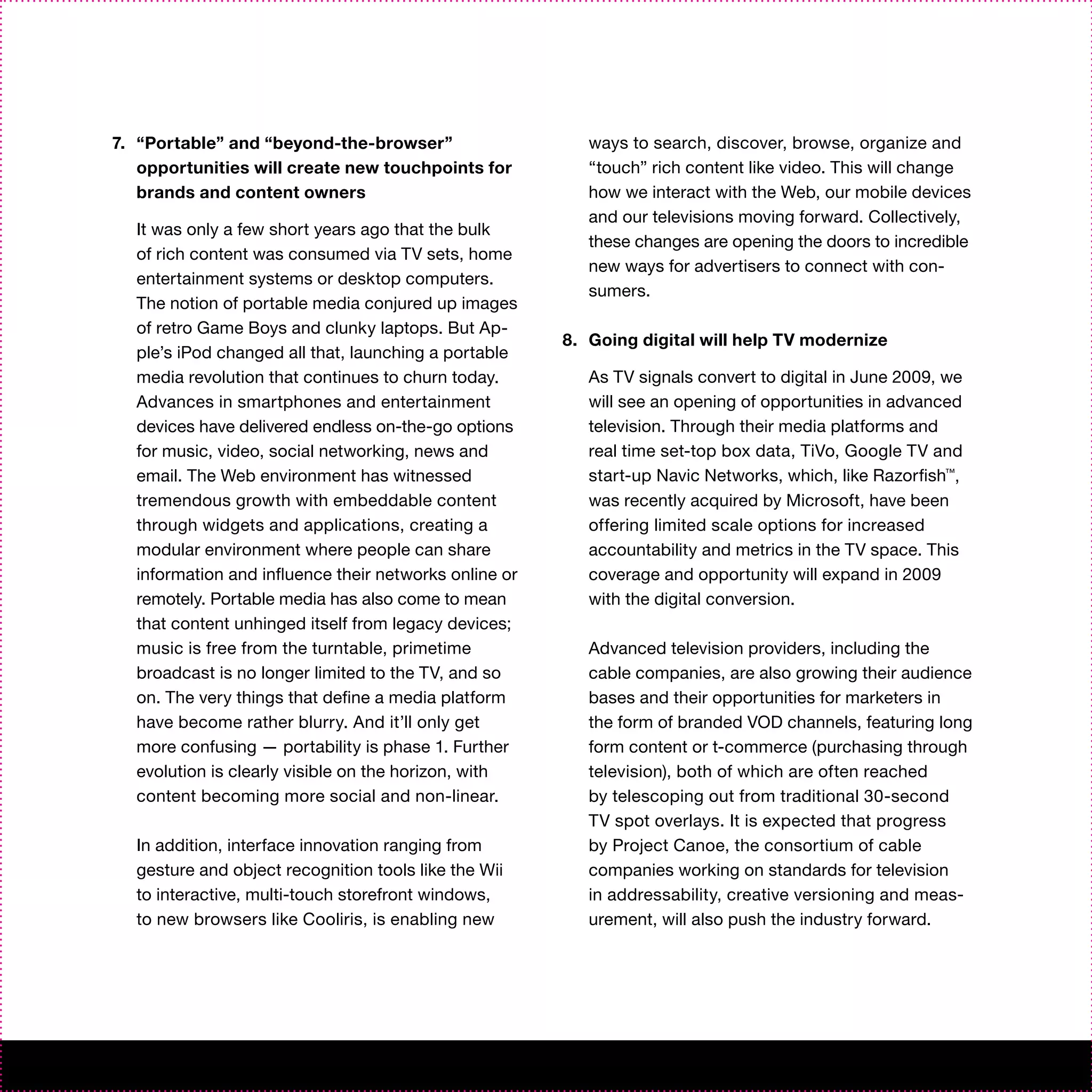7. “Portable” and “beyond-the-browser”                    ways to search, discover, browse, organize and
   opportunities will create new touchpoints for          “touch” rich content like video. This will change
   brands and content owners                              how we interact with the Web, our mobile devices
                                                          and our televisions moving forward. Collectively,
  It was only a few short years ago that the bulk
                                                          these changes are opening the doors to incredible
  of rich content was consumed via TV sets, home
                                                          new ways for advertisers to connect with con-
  entertainment systems or desktop computers.
                                                          sumers.
  The notion of portable media conjured up images
  of retro Game Boys and clunky laptops. But Ap-
                                                       8. Going digital will help TV modernize
  ple’s iPod changed all that, launching a portable
  media revolution that continues to churn today.         As TV signals convert to digital in June 2009, we
  Advances in smartphones and entertainment               will see an opening of opportunities in advanced
  devices have delivered endless on-the-go options        television. Through their media platforms and
  for music, video, social networking, news and           real time set-top box data, TiVo, Google TV and
  email. The Web environment has witnessed                start-up Navic Networks, which, like Razorfish™,
  tremendous growth with embeddable content               was recently acquired by Microsoft, have been
  through widgets and applications, creating a            offering limited scale options for increased
  modular environment where people can share              accountability and metrics in the TV space. This
  information and influence their networks online or      coverage and opportunity will expand in 2009
  remotely. Portable media has also come to mean          with the digital conversion.
  that content unhinged itself from legacy devices;
  music is free from the turntable, primetime             Advanced television providers, including the
  broadcast is no longer limited to the TV, and so        cable companies, are also growing their audience
  on. The very things that define a media platform        bases and their opportunities for marketers in
  have become rather blurry. And it’ll only get           the form of branded VOD channels, featuring long
  more confusing — portability is phase 1. Further        form content or t-commerce (purchasing through
  evolution is clearly visible on the horizon, with       television), both of which are often reached
  content becoming more social and non-linear.            by telescoping out from traditional 30-second
                                                          TV spot overlays. It is expected that progress
  In addition, interface innovation ranging from          by Project Canoe, the consortium of cable
  gesture and object recognition tools like the Wii       companies working on standards for television
  to interactive, multi-touch storefront windows,         in addressability, creative versioning and meas-
  to new browsers like Cooliris, is enabling new          urement, will also push the industry forward.
 