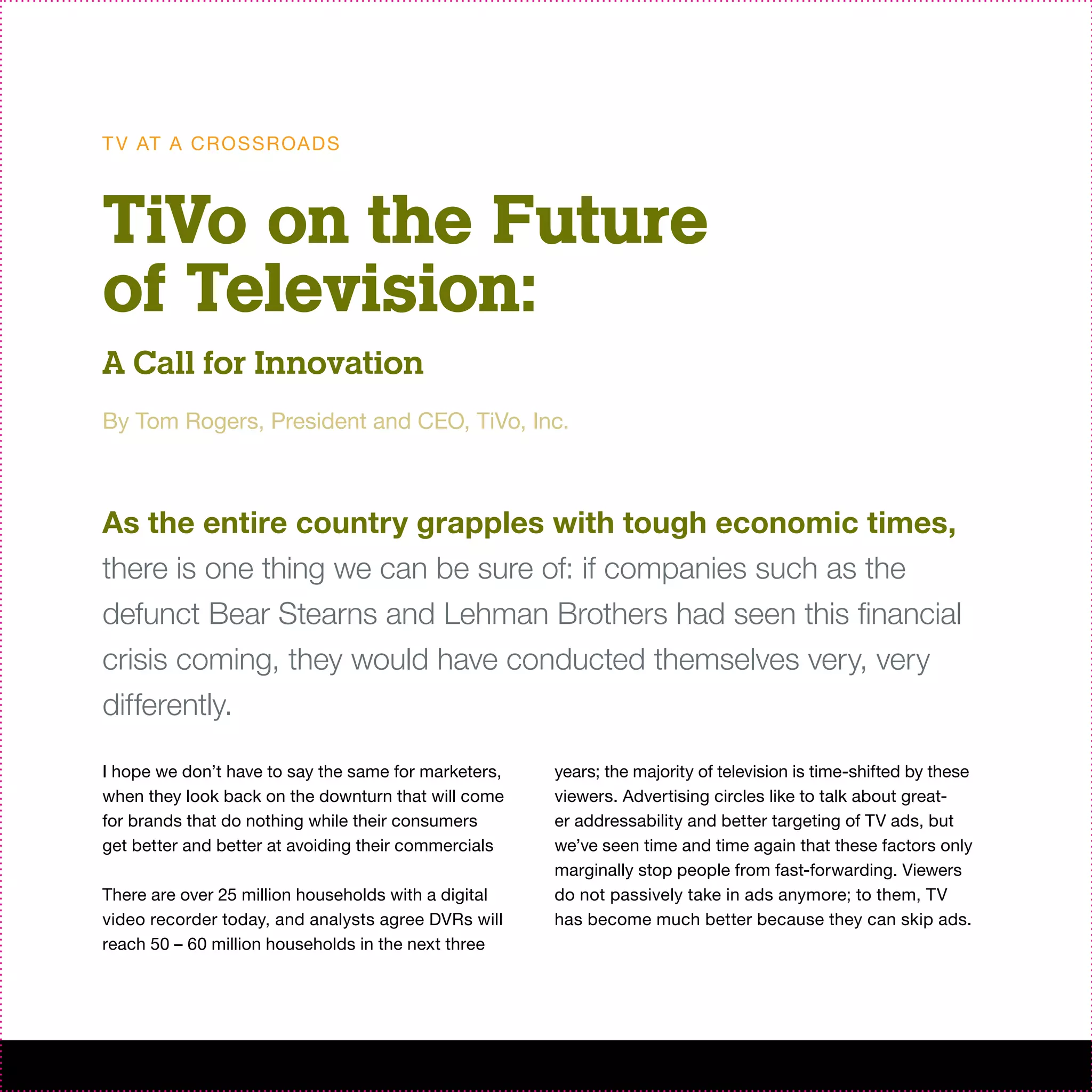 T V AT A C R O S S R OA D S



TiVo on the Future
of Television:
A Call for Innovation
By Tom Rogers, President and CEO, TiVo, Inc.



As the entire country grapples with tough economic times,
there is one thing we can be sure of: if companies such as the
defunct Bear Stearns and Lehman Brothers had seen this financial
crisis coming, they would have conducted themselves very, very
differently.

I hope we don’t have to say the same for marketers,   years; the majority of television is time-shifted by these
when they look back on the downturn that will come    viewers. Advertising circles like to talk about great-
for brands that do nothing while their consumers      er addressability and better targeting of TV ads, but
get better and better at avoiding their commercials   we’ve seen time and time again that these factors only
                                                      marginally stop people from fast-forwarding. Viewers
There are over 25 million households with a digital   do not passively take in ads anymore; to them, TV
video recorder today, and analysts agree DVRs will    has become much better because they can skip ads.
reach 50 – 60 million households in the next three
 