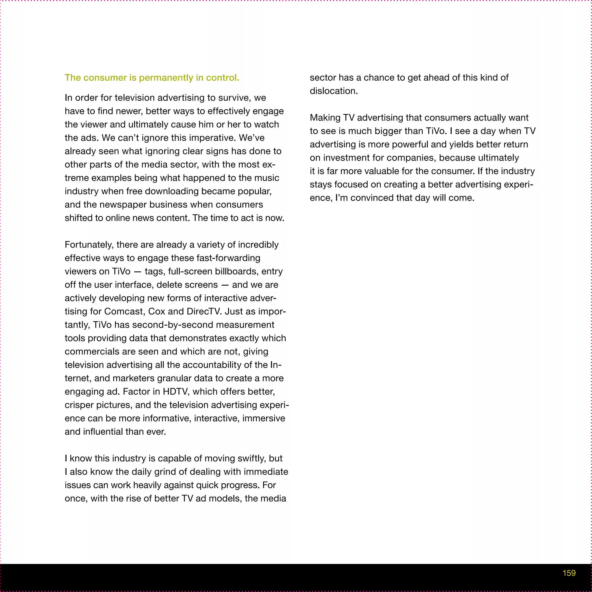 The consumer is permanently in control.                    sector has a chance to get ahead of this kind of
                                                           dislocation.
In order for television advertising to survive, we
have to find newer, better ways to effectively engage
                                                           Making TV advertising that consumers actually want
the viewer and ultimately cause him or her to watch
                                                           to see is much bigger than TiVo. I see a day when TV
the ads. We can’t ignore this imperative. We’ve
                                                           advertising is more powerful and yields better return
already seen what ignoring clear signs has done to
                                                           on investment for companies, because ultimately
other parts of the media sector, with the most ex-
                                                           it is far more valuable for the consumer. If the industry
treme examples being what happened to the music
                                                           stays focused on creating a better advertising experi-
industry when free downloading became popular,
                                                           ence, I’m convinced that day will come.
and the newspaper business when consumers
shifted to online news content. The time to act is now.

Fortunately, there are already a variety of incredibly
effective ways to engage these fast-forwarding
viewers on TiVo — tags, full-screen billboards, entry
off the user interface, delete screens — and we are
actively developing new forms of interactive adver-
tising for Comcast, Cox and DirecTV. Just as impor-
tantly, TiVo has second-by-second measurement
tools providing data that demonstrates exactly which
commercials are seen and which are not, giving
television advertising all the accountability of the In-
ternet, and marketers granular data to create a more
engaging ad. Factor in HDTV, which offers better,
crisper pictures, and the television advertising experi-
ence can be more informative, interactive, immersive
and influential than ever.

I know this industry is capable of moving swiftly, but
I also know the daily grind of dealing with immediate
issues can work heavily against quick progress. For
once, with the rise of better TV ad models, the media




                                                                                                                       159
 