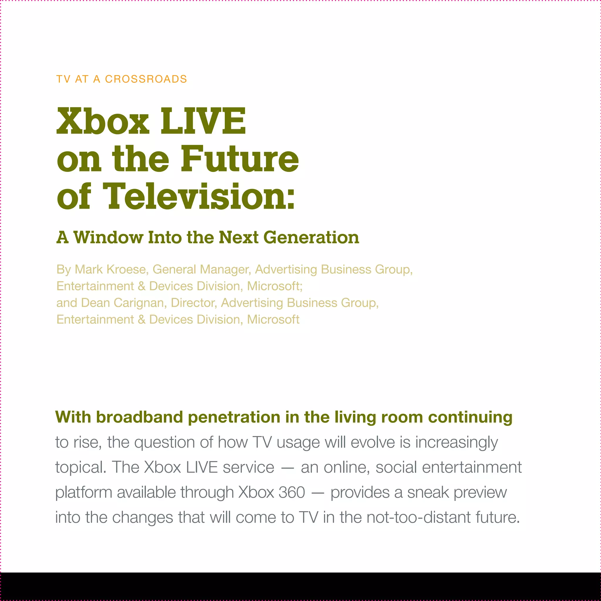 T V AT A C R O S S R OA D S



Xbox LIVE
on the Future
of Television:
A Window Into the Next Generation
By Mark Kroese, General Manager, Advertising Business Group,
Entertainment & Devices Division, Microsoft;
and Dean Carignan, Director, Advertising Business Group,
Entertainment & Devices Division, Microsoft




With broadband penetration in the living room continuing
to rise, the question of how TV usage will evolve is increasingly
topical. The Xbox LIVE service — an online, social entertainment
platform available through Xbox 360 — provides a sneak preview
into the changes that will come to TV in the not-too-distant future.
 
