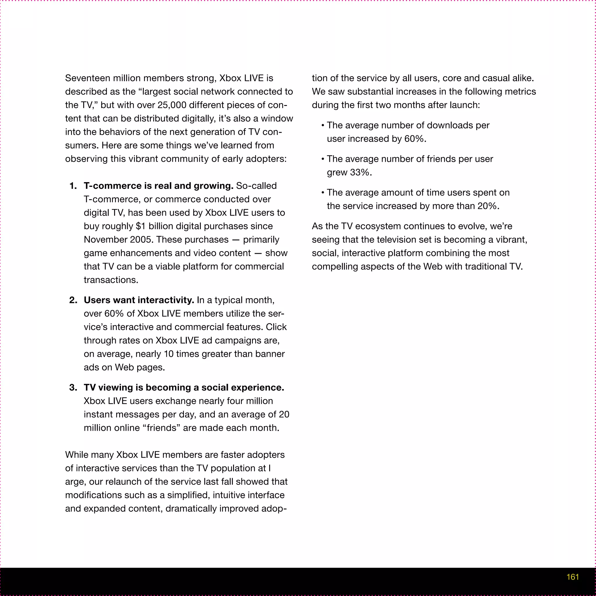 Seventeen million members strong, Xbox LIVE is               tion of the service by all users, core and casual alike.
described as the “largest social network connected to        We saw substantial increases in the following metrics
the TV,” but with over 25,000 different pieces of con-       during the first two months after launch:
tent that can be distributed digitally, it’s also a window
                                                               •   The average number of downloads per
into the behaviors of the next generation of TV con-
                                                                   user increased by 60%.
sumers. Here are some things we’ve learned from
observing this vibrant community of early adopters:            •   The average number of friends per user
                                                                   grew 33%.
 1. T-commerce is real and growing. So-called
                                                               •   The average amount of time users spent on
    T-commerce, or commerce conducted over
                                                                   the service increased by more than 20%.
    digital TV, has been used by Xbox LIVE users to
    buy roughly $1 billion digital purchases since           As the TV ecosystem continues to evolve, we’re
    November 2005. These purchases — primarily               seeing that the television set is becoming a vibrant,
    game enhancements and video content — show               social, interactive platform combining the most
    that TV can be a viable platform for commercial          compelling aspects of the Web with traditional TV.
    transactions.

 2. Users want interactivity. In a typical month,
    over 60% of Xbox LIVE members utilize the ser-
    vice’s interactive and commercial features. Click
    through rates on Xbox LIVE ad campaigns are,
    on average, nearly 10 times greater than banner
    ads on Web pages.

 3. TV viewing is becoming a social experience.
    Xbox LIVE users exchange nearly four million
    instant messages per day, and an average of 20
    million online “friends” are made each month.

While many Xbox LIVE members are faster adopters
of interactive services than the TV population at l
arge, our relaunch of the service last fall showed that
modifications such as a simplified, intuitive interface
and expanded content, dramatically improved adop-




                                                                                                                        161
 