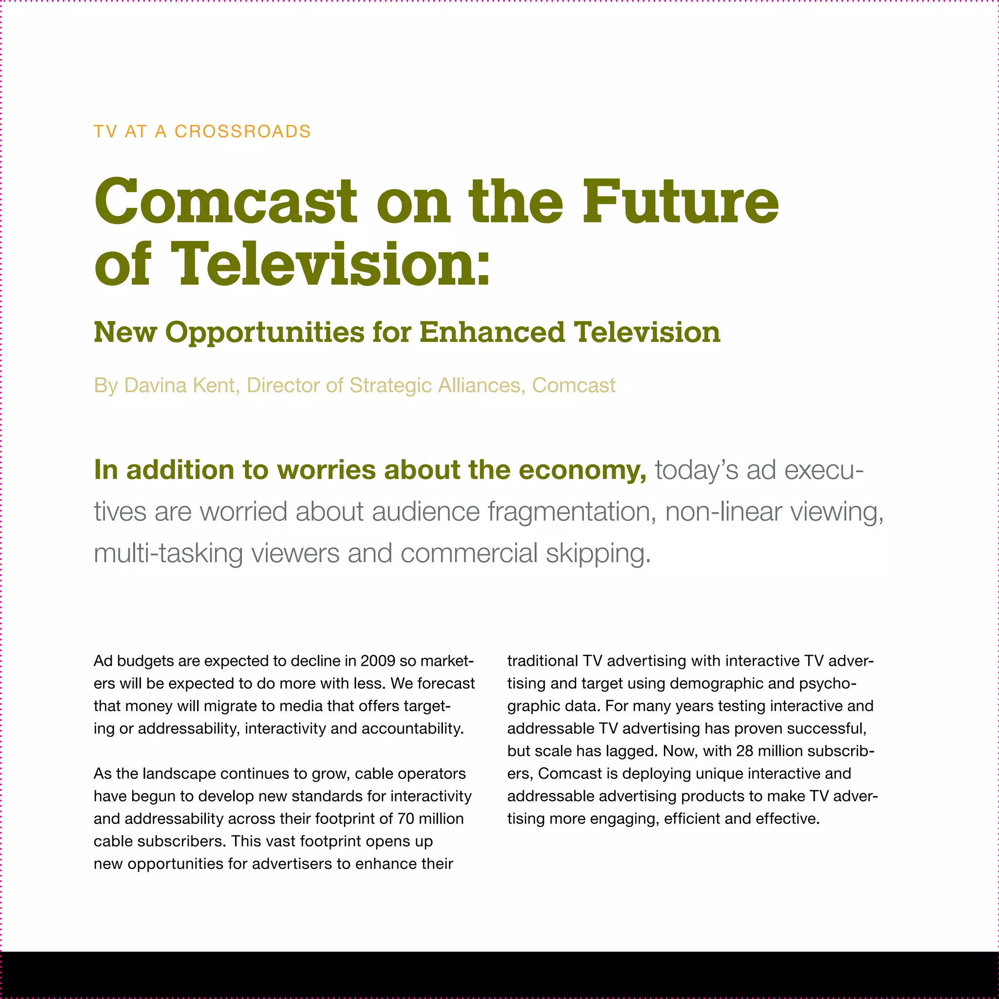 T V AT A C R O S S R OA D S



Comcast on the Future
of Television:
New Opportunities for Enhanced Television
By Davina Kent, Director of Strategic Alliances, Comcast



In addition to worries about the economy, today’s ad execu-
tives are worried about audience fragmentation, non-linear viewing,
multi-tasking viewers and commercial skipping.


Ad budgets are expected to decline in 2009 so market-      traditional TV advertising with interactive TV adver-
ers will be expected to do more with less. We forecast     tising and target using demographic and psycho-
that money will migrate to media that offers target-       graphic data. For many years testing interactive and
ing or addressability, interactivity and accountability.   addressable TV advertising has proven successful,
                                                           but scale has lagged. Now, with 28 million subscrib-
As the landscape continues to grow, cable operators        ers, Comcast is deploying unique interactive and
have begun to develop new standards for interactivity      addressable advertising products to make TV adver-
and addressability across their footprint of 70 million    tising more engaging, efficient and effective.
cable subscribers. This vast footprint opens up
new opportunities for advertisers to enhance their
 