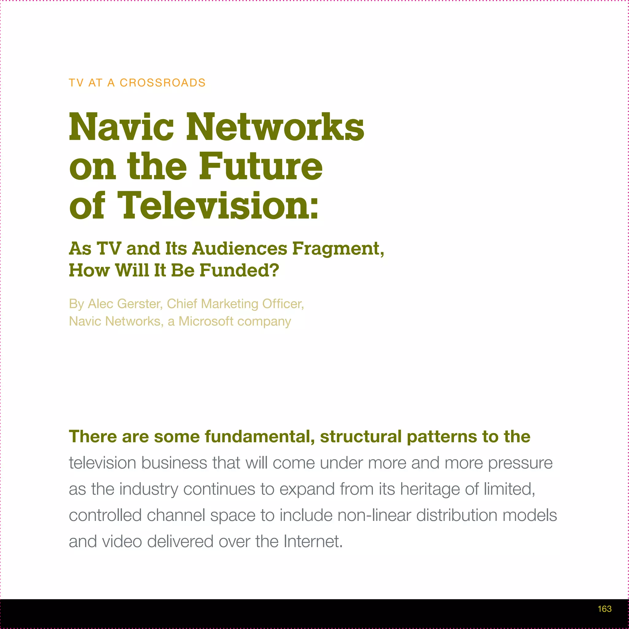 T V AT A C R O S S R OA D S



Navic Networks
on the Future
of Television:
As TV and Its Audiences Fragment,
How Will It Be Funded?
By Alec Gerster, Chief Marketing Officer,
Navic Networks, a Microsoft company




There are some fundamental, structural patterns to the
television business that will come under more and more pressure
as the industry continues to expand from its heritage of limited,
controlled channel space to include non-linear distribution models
and video delivered over the Internet.


                                                                     163
 