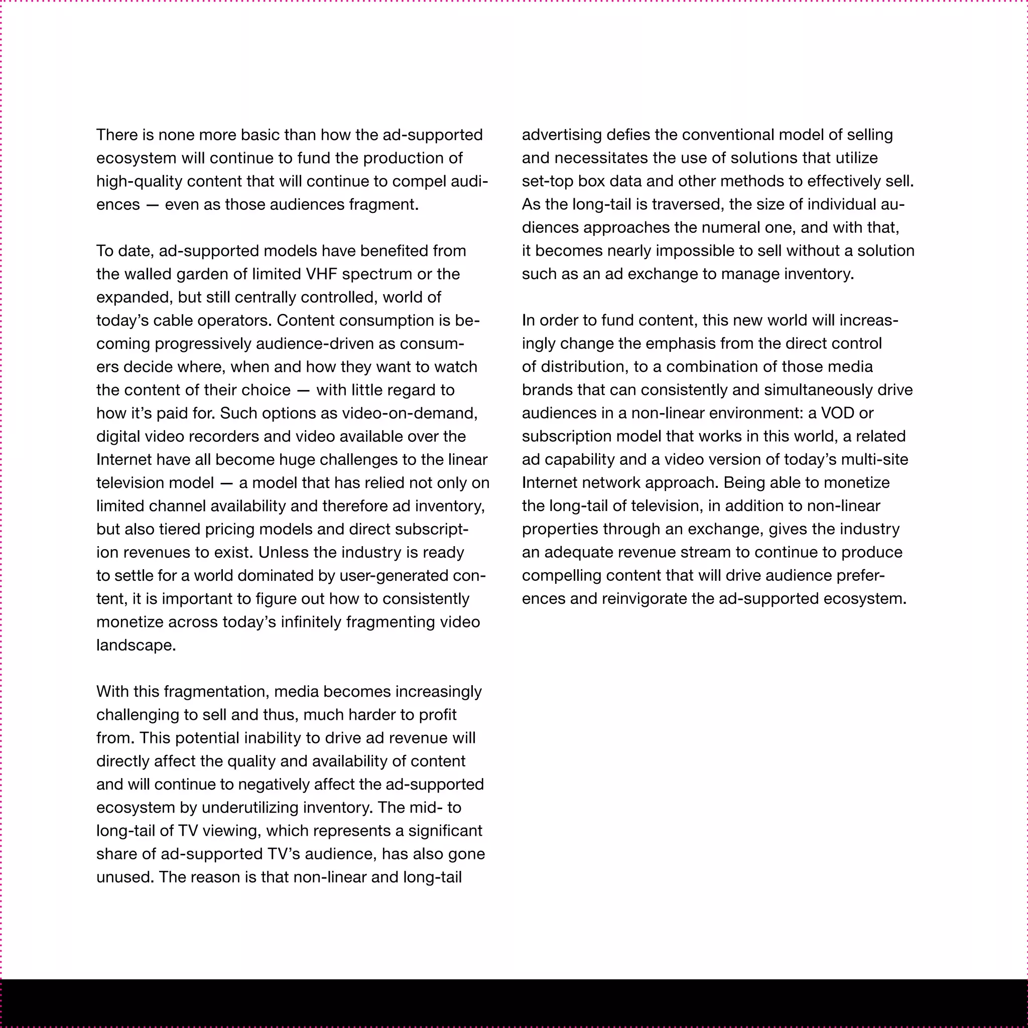 There is none more basic than how the ad-supported         advertising defies the conventional model of selling
ecosystem will continue to fund the production of          and necessitates the use of solutions that utilize
high-quality content that will continue to compel audi-    set-top box data and other methods to effectively sell.
ences — even as those audiences fragment.                  As the long-tail is traversed, the size of individual au-
                                                           diences approaches the numeral one, and with that,
To date, ad-supported models have benefited from           it becomes nearly impossible to sell without a solution
the walled garden of limited VHF spectrum or the           such as an ad exchange to manage inventory.
expanded, but still centrally controlled, world of
today’s cable operators. Content consumption is be-        In order to fund content, this new world will increas-
coming progressively audience-driven as consum-            ingly change the emphasis from the direct control
ers decide where, when and how they want to watch          of distribution, to a combination of those media
the content of their choice — with little regard to        brands that can consistently and simultaneously drive
how it’s paid for. Such options as video-on-demand,        audiences in a non-linear environment: a VOD or
digital video recorders and video available over the       subscription model that works in this world, a related
Internet have all become huge challenges to the linear     ad capability and a video version of today’s multi-site
television model — a model that has relied not only on     Internet network approach. Being able to monetize
limited channel availability and therefore ad inventory,   the long-tail of television, in addition to non-linear
but also tiered pricing models and direct subscript-       properties through an exchange, gives the industry
ion revenues to exist. Unless the industry is ready        an adequate revenue stream to continue to produce
to settle for a world dominated by user-generated con-     compelling content that will drive audience prefer-
tent, it is important to figure out how to consistently    ences and reinvigorate the ad-supported ecosystem.
monetize across today’s infinitely fragmenting video
landscape.

With this fragmentation, media becomes increasingly
challenging to sell and thus, much harder to profit
from. This potential inability to drive ad revenue will
directly affect the quality and availability of content
and will continue to negatively affect the ad-supported
ecosystem by underutilizing inventory. The mid- to
long-tail of TV viewing, which represents a significant
share of ad-supported TV’s audience, has also gone
unused. The reason is that non-linear and long-tail
 