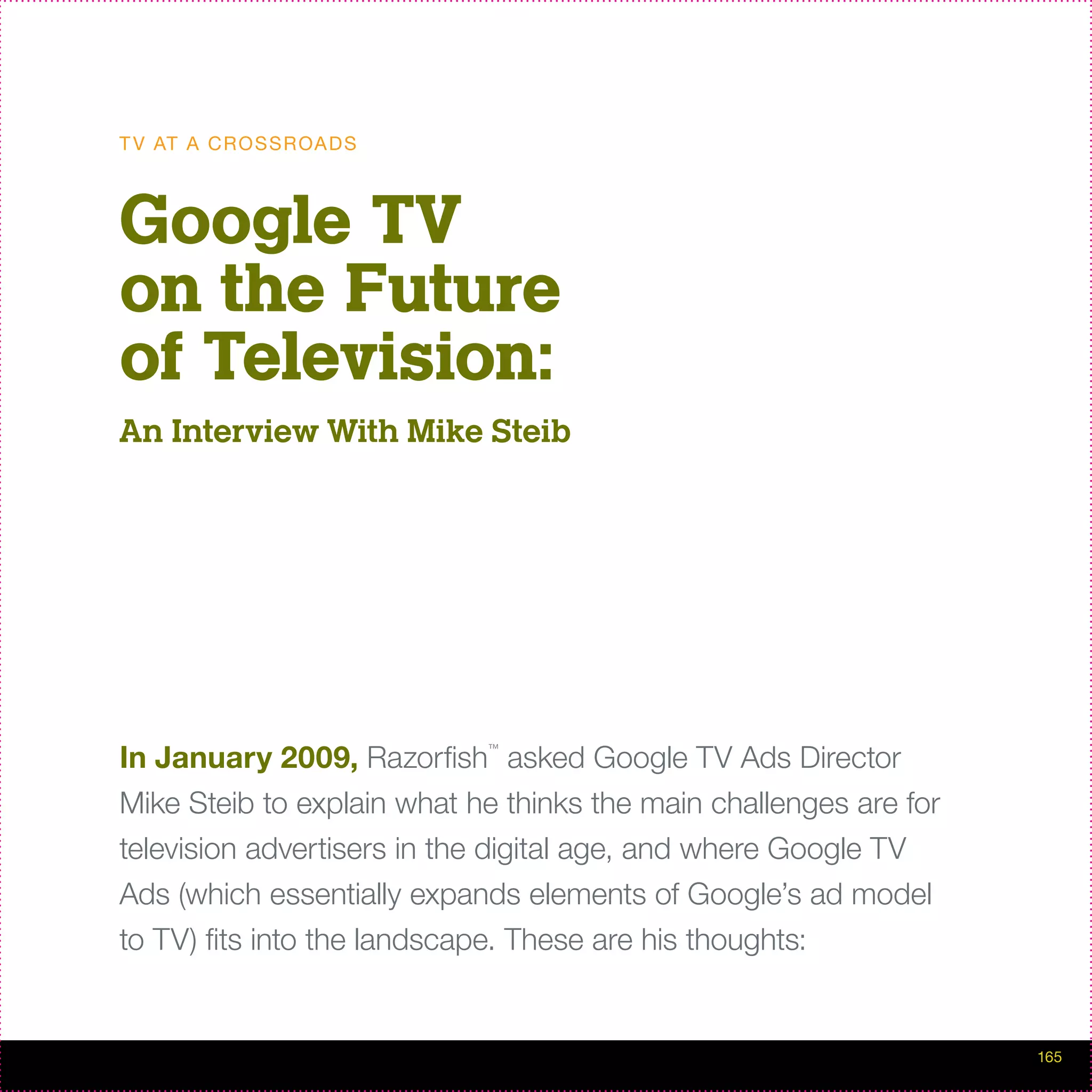 T V AT A C R O S S R OA D S



Google TV
on the Future
of Television:
An Interview With Mike Steib




In January 2009, Razorfish asked Google TV Ads Director
                              ™




Mike Steib to explain what he thinks the main challenges are for
television advertisers in the digital age, and where Google TV
Ads (which essentially expands elements of Google’s ad model
to TV) fits into the landscape. These are his thoughts:


                                                                   165
 