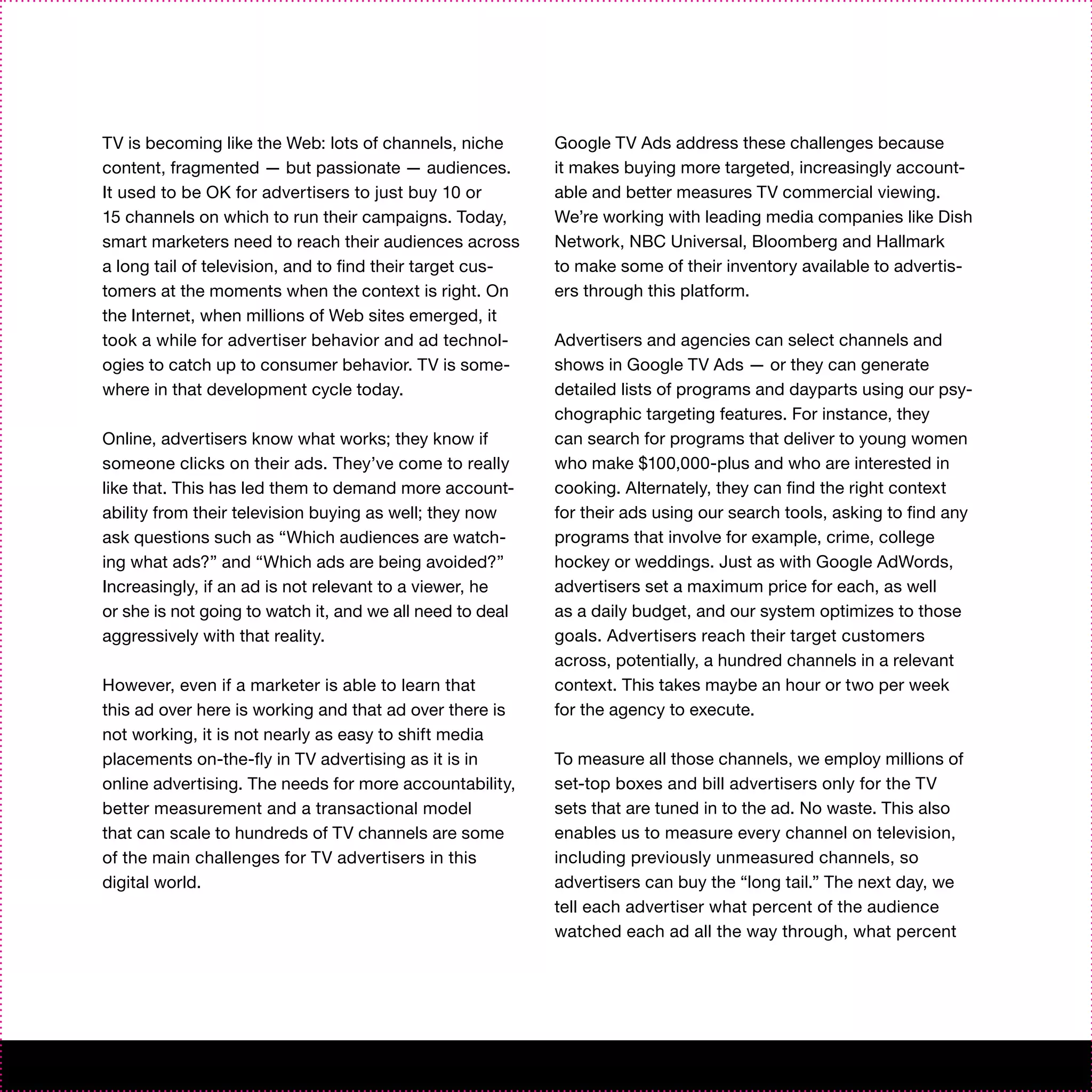 TV is becoming like the Web: lots of channels, niche       Google TV Ads address these challenges because
content, fragmented — but passionate — audiences.          it makes buying more targeted, increasingly account-
It used to be OK for advertisers to just buy 10 or         able and better measures TV commercial viewing.
15 channels on which to run their campaigns. Today,        We’re working with leading media companies like Dish
smart marketers need to reach their audiences across       Network, NBC Universal, Bloomberg and Hallmark
a long tail of television, and to find their target cus-   to make some of their inventory available to advertis-
tomers at the moments when the context is right. On        ers through this platform.
the Internet, when millions of Web sites emerged, it
took a while for advertiser behavior and ad technol-       Advertisers and agencies can select channels and
ogies to catch up to consumer behavior. TV is some-        shows in Google TV Ads — or they can generate
where in that development cycle today.                     detailed lists of programs and dayparts using our psy-
                                                           chographic targeting features. For instance, they
Online, advertisers know what works; they know if          can search for programs that deliver to young women
someone clicks on their ads. They’ve come to really        who make $100,000-plus and who are interested in
like that. This has led them to demand more account-       cooking. Alternately, they can find the right context
ability from their television buying as well; they now     for their ads using our search tools, asking to find any
ask questions such as “Which audiences are watch-          programs that involve for example, crime, college
ing what ads?” and “Which ads are being avoided?”          hockey or weddings. Just as with Google AdWords,
Increasingly, if an ad is not relevant to a viewer, he     advertisers set a maximum price for each, as well
or she is not going to watch it, and we all need to deal   as a daily budget, and our system optimizes to those
aggressively with that reality.                            goals. Advertisers reach their target customers
                                                           across, potentially, a hundred channels in a relevant
However, even if a marketer is able to learn that          context. This takes maybe an hour or two per week
this ad over here is working and that ad over there is     for the agency to execute.
not working, it is not nearly as easy to shift media
placements on-the-fly in TV advertising as it is in        To measure all those channels, we employ millions of
online advertising. The needs for more accountability,     set-top boxes and bill advertisers only for the TV
better measurement and a transactional model               sets that are tuned in to the ad. No waste. This also
that can scale to hundreds of TV channels are some         enables us to measure every channel on television,
of the main challenges for TV advertisers in this          including previously unmeasured channels, so
digital world.                                             advertisers can buy the “long tail.” The next day, we
                                                           tell each advertiser what percent of the audience
                                                           watched each ad all the way through, what percent
 