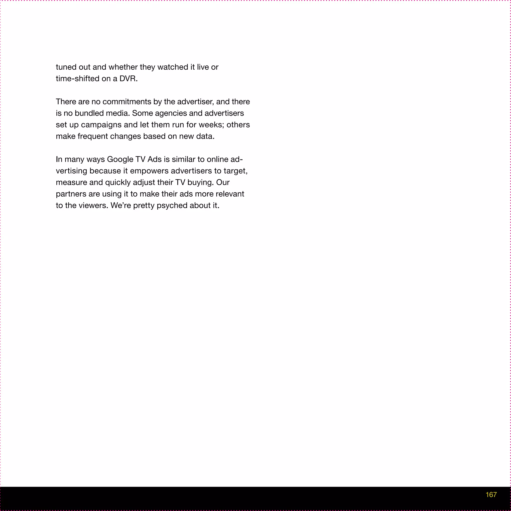 tuned out and whether they watched it live or
time-shifted on a DVR.

There are no commitments by the advertiser, and there
is no bundled media. Some agencies and advertisers
set up campaigns and let them run for weeks; others
make frequent changes based on new data.

In many ways Google TV Ads is similar to online ad-
vertising because it empowers advertisers to target,
measure and quickly adjust their TV buying. Our
partners are using it to make their ads more relevant
to the viewers. We’re pretty psyched about it.




                                                        167
 