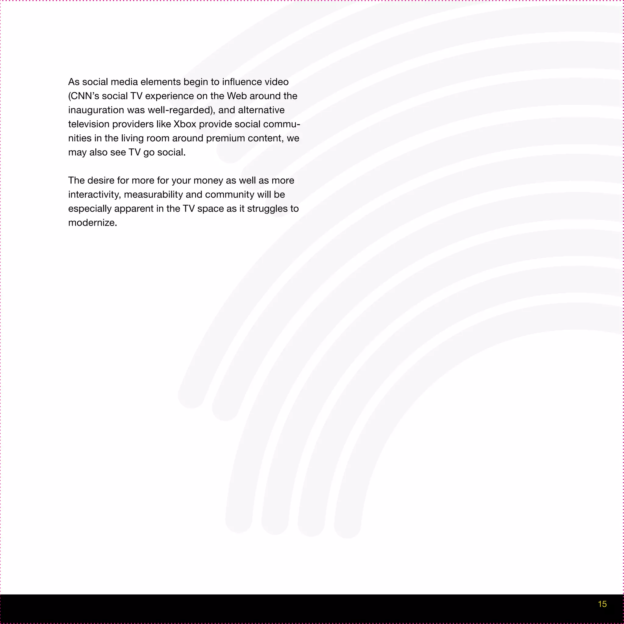 As social media elements begin to influence video
(CNN’s social TV experience on the Web around the
inauguration was well-regarded), and alternative
television providers like Xbox provide social commu-
nities in the living room around premium content, we
may also see TV go social.

The desire for more for your money as well as more
interactivity, measurability and community will be
especially apparent in the TV space as it struggles to
modernize.




                                                         15
 